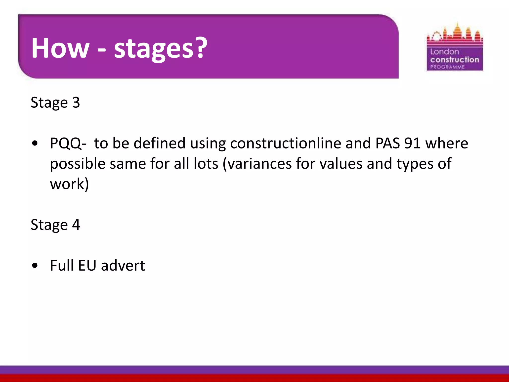 How - stages?
Stage 3
• PQQ- to be defined using constructionline and PAS 91 where
possible same for all lots (variances for values and types of
work)
Stage 4
• Full EU advert

 