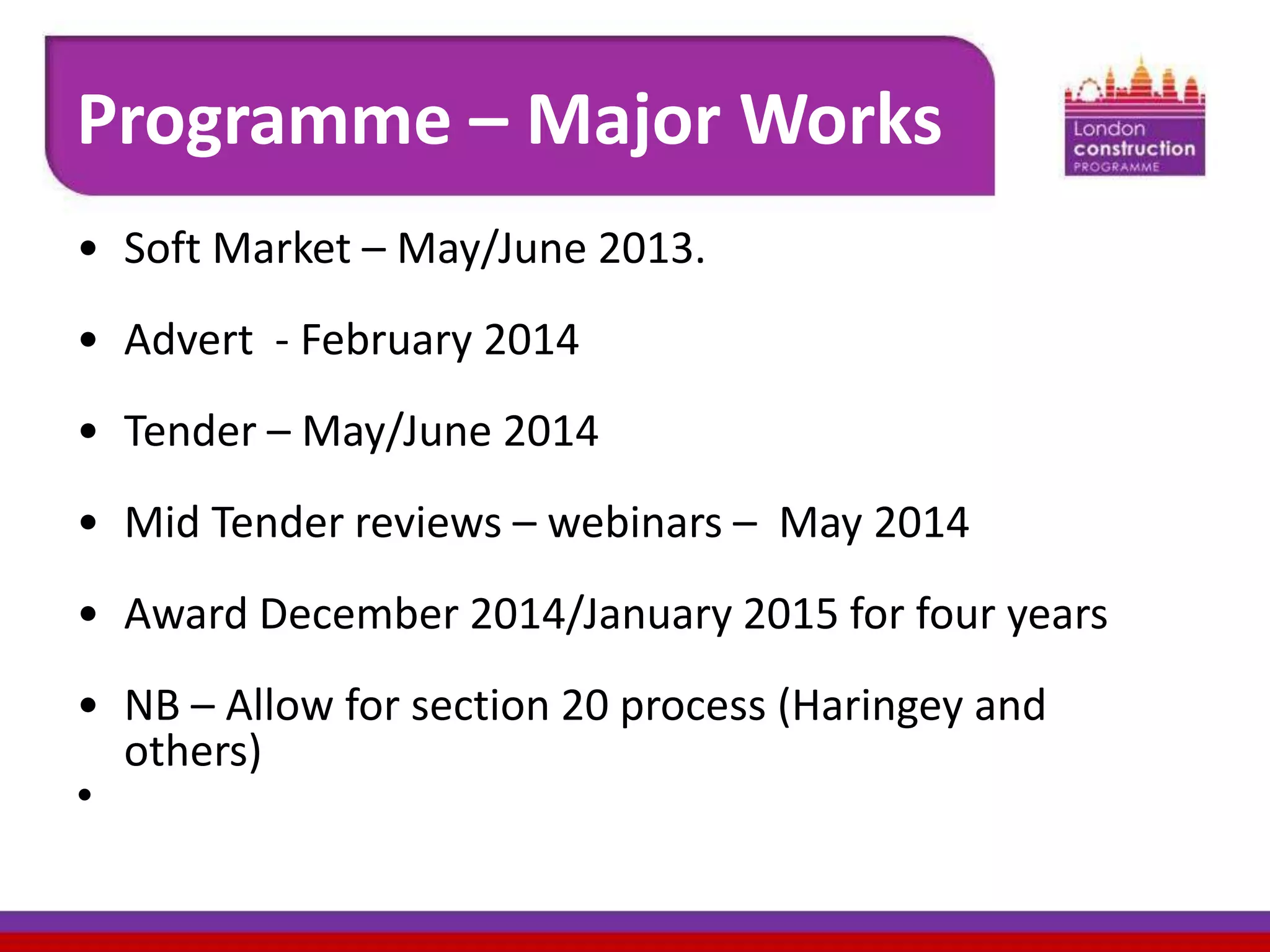 Programme – Major Works
• Soft Market – May/June 2013.
• Advert - February 2014
• Tender – May/June 2014

• Mid Tender reviews – webinars – May 2014
• Award December 2014/January 2015 for four years
• NB – Allow for section 20 process (Haringey and
others)
•

 