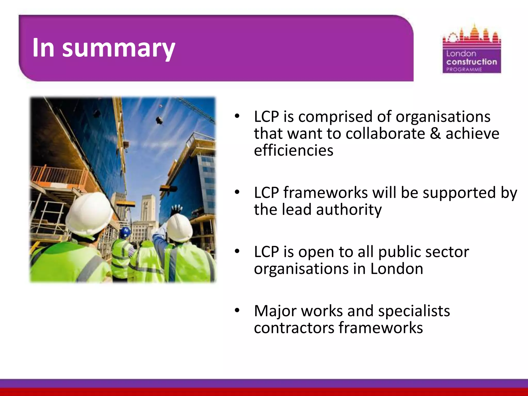In summary
• LCP is comprised of organisations
that want to collaborate & achieve
efficiencies
• LCP frameworks will be supported by
the lead authority
• LCP is open to all public sector
organisations in London
• Major works and specialists
contractors frameworks

 