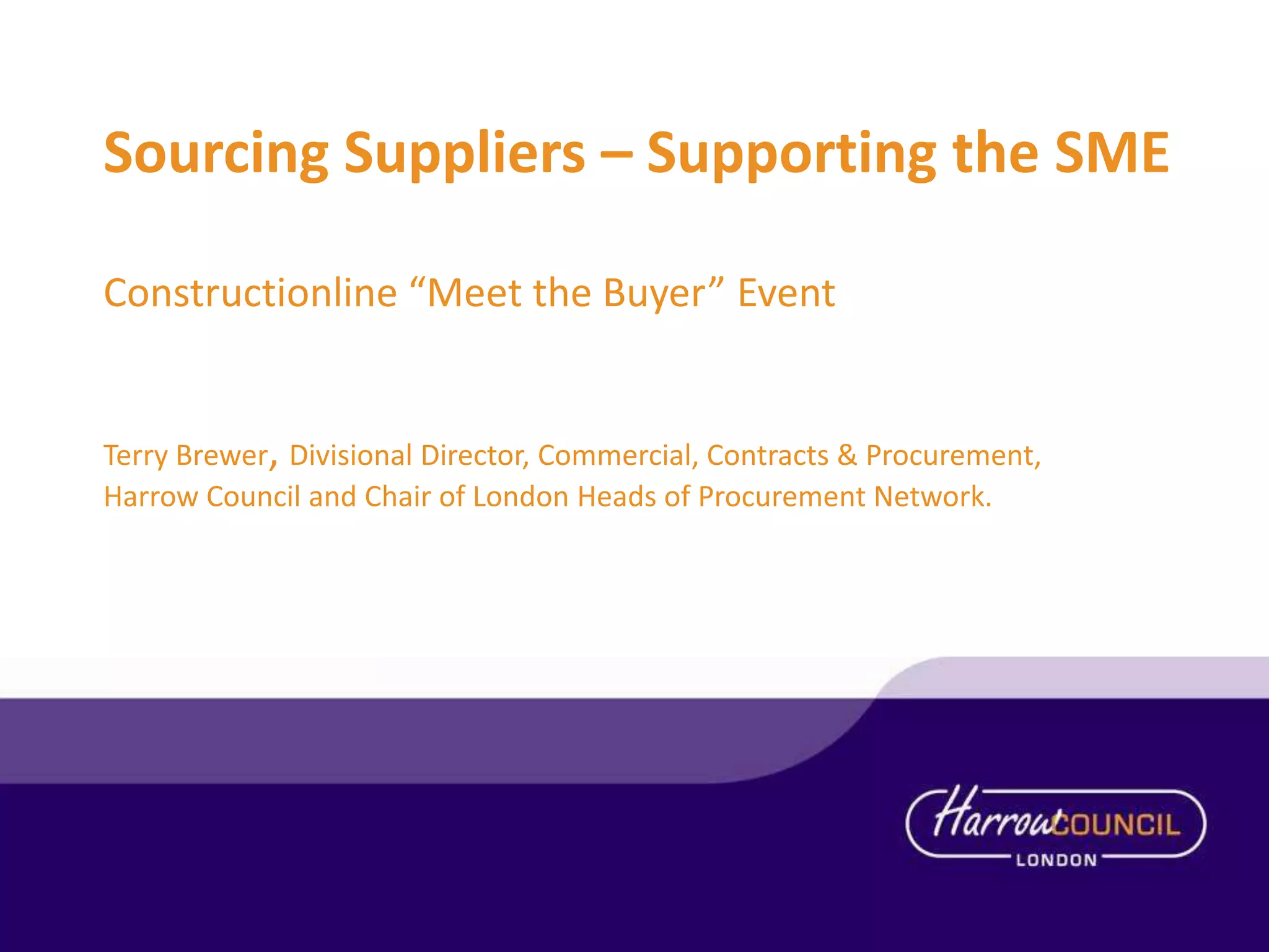 Sourcing Suppliers – Supporting the SME
Constructionline “Meet the Buyer” Event

Terry Brewer, Divisional Director, Commercial, Contracts & Procurement,
Harrow Council and Chair of London Heads of Procurement Network.

 