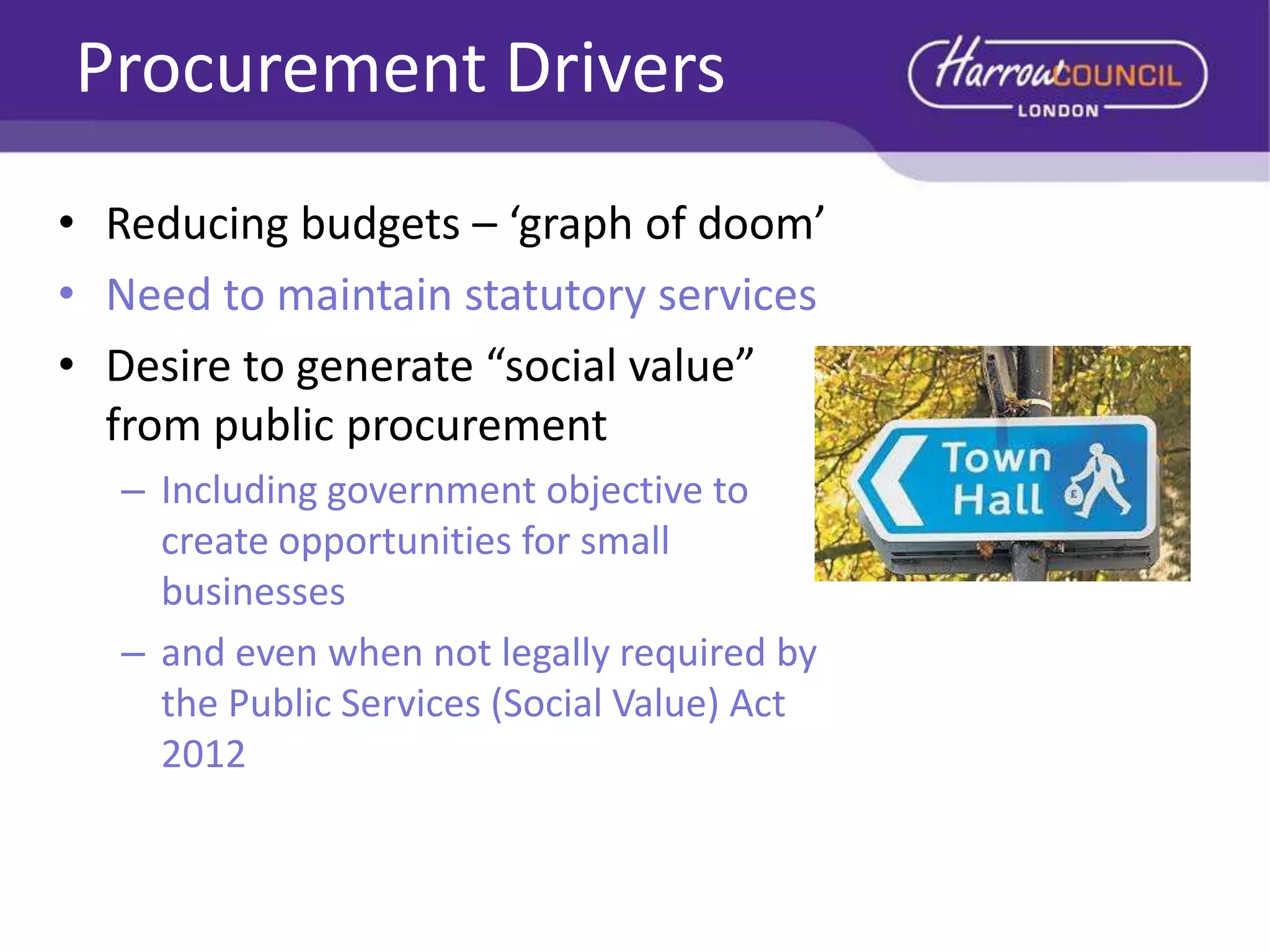 Procurement Drivers
• Reducing budgets – ‘graph of doom’
• Need to maintain statutory services
• Desire to generate “social value”
from public procurement
– Including government objective to
create opportunities for small
businesses
– and even when not legally required by
the Public Services (Social Value) Act
2012

 