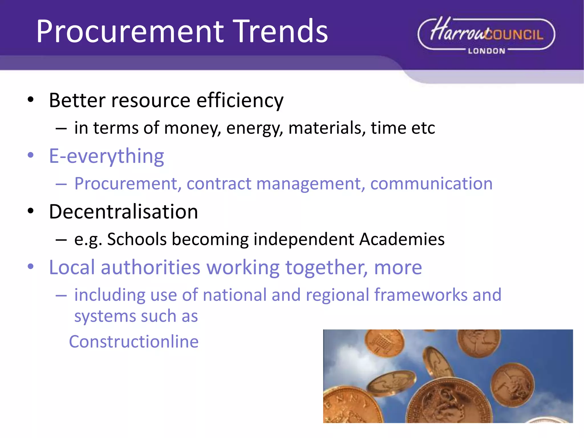 Procurement Trends
• Better resource efficiency
– in terms of money, energy, materials, time etc

• E-everything
– Procurement, contract management, communication

• Decentralisation
– e.g. Schools becoming independent Academies

• Local authorities working together, more
– including use of national and regional frameworks and
systems such as
Constructionline

 
