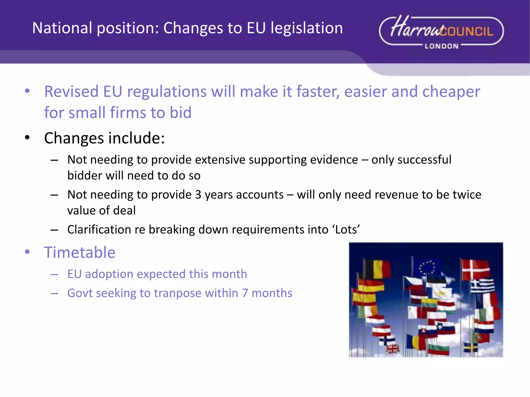 National position: Changes to EU legislation
• Revised EU regulations will make it faster, easier and cheaper
for small firms to bid
• Changes include:
– Not needing to provide extensive supporting evidence – only successful
bidder will need to do so
– Not needing to provide 3 years accounts – will only need revenue to be twice
value of deal
– Clarification re breaking down requirements into ‘Lots’

• Timetable
– EU adoption expected this month
– Govt seeking to tranpose within 7 months

 