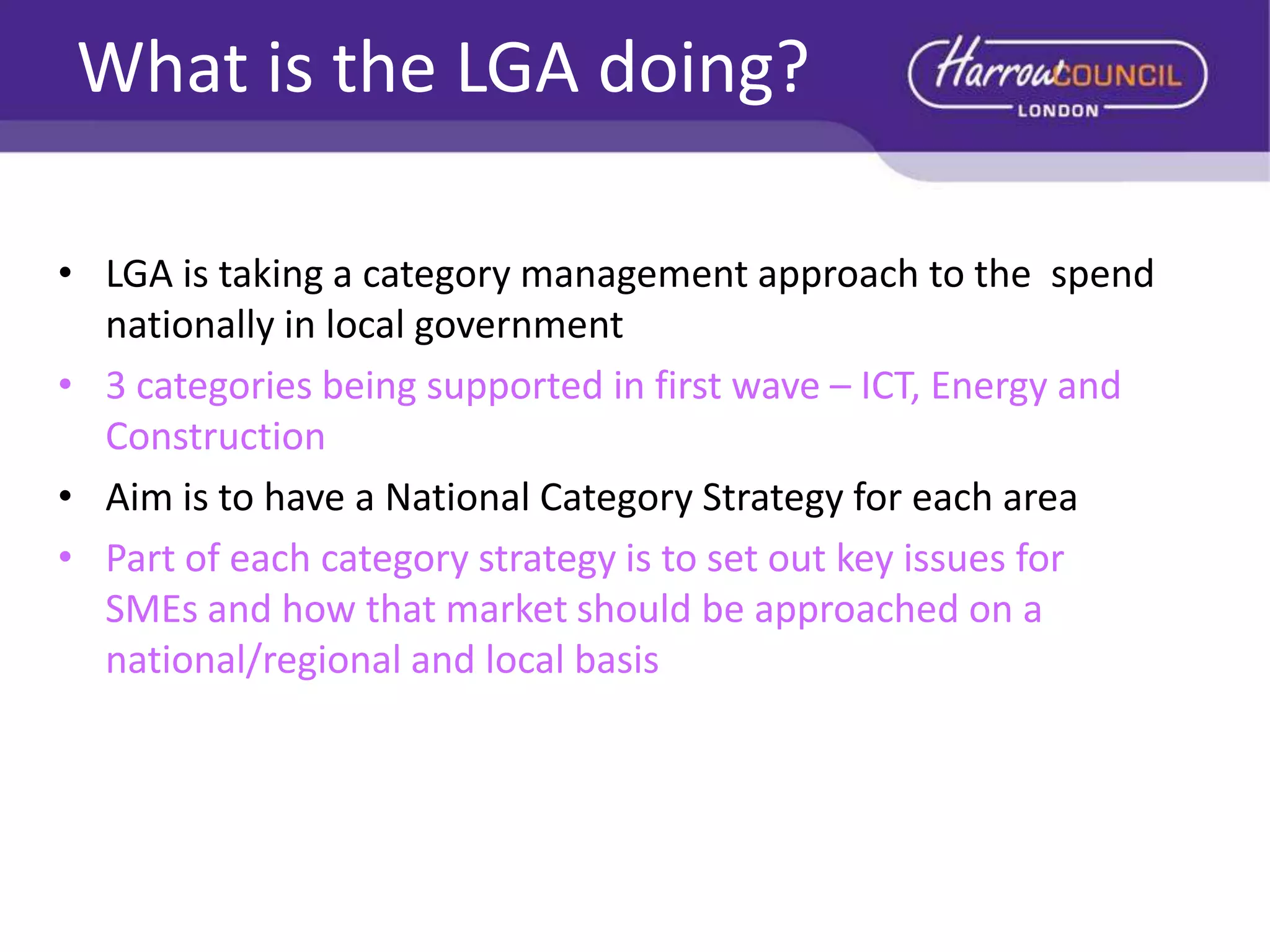 What is the LGA doing?
• LGA is taking a category management approach to the spend
nationally in local government
• 3 categories being supported in first wave – ICT, Energy and
Construction
• Aim is to have a National Category Strategy for each area
• Part of each category strategy is to set out key issues for
SMEs and how that market should be approached on a
national/regional and local basis

 