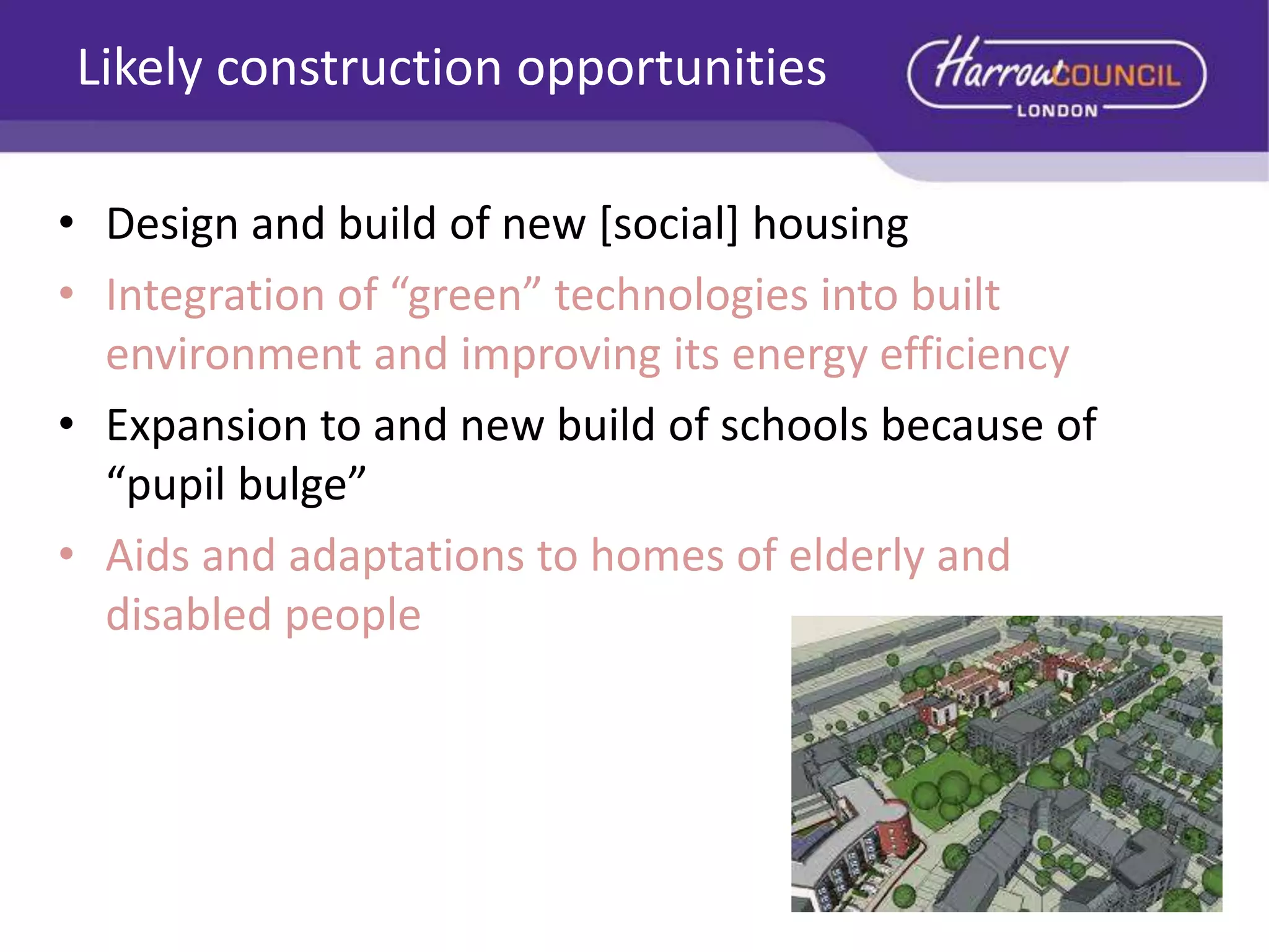 Likely construction opportunities
• Design and build of new [social] housing
• Integration of “green” technologies into built
environment and improving its energy efficiency
• Expansion to and new build of schools because of
“pupil bulge”
• Aids and adaptations to homes of elderly and
disabled people

 