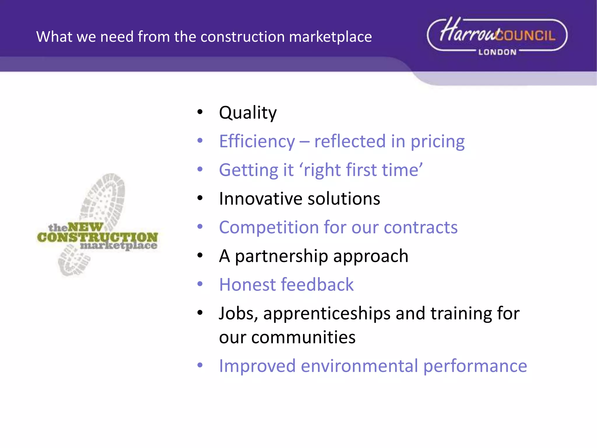 What we need from the construction marketplace

•
•
•
•
•
•
•
•

Quality
Efficiency – reflected in pricing
Getting it ‘right first time’
Innovative solutions
Competition for our contracts
A partnership approach
Honest feedback
Jobs, apprenticeships and training for
our communities
• Improved environmental performance

 
