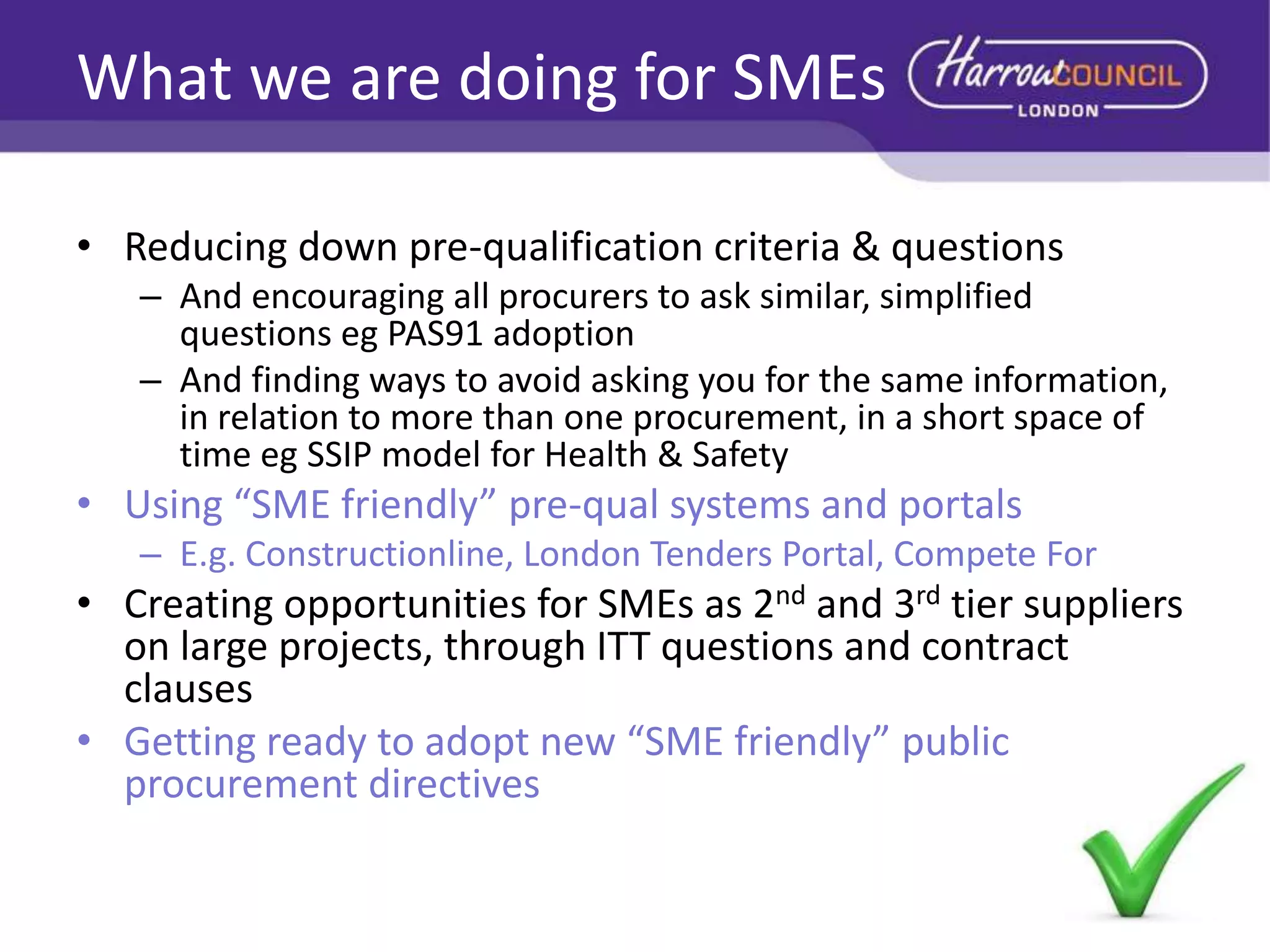 What we are doing for SMEs
• Reducing down pre-qualification criteria & questions
– And encouraging all procurers to ask similar, simplified
questions eg PAS91 adoption
– And finding ways to avoid asking you for the same information,
in relation to more than one procurement, in a short space of
time eg SSIP model for Health & Safety

• Using “SME friendly” pre-qual systems and portals
– E.g. Constructionline, London Tenders Portal, Compete For

• Creating opportunities for SMEs as 2nd and 3rd tier suppliers
on large projects, through ITT questions and contract
clauses
• Getting ready to adopt new “SME friendly” public
procurement directives

 