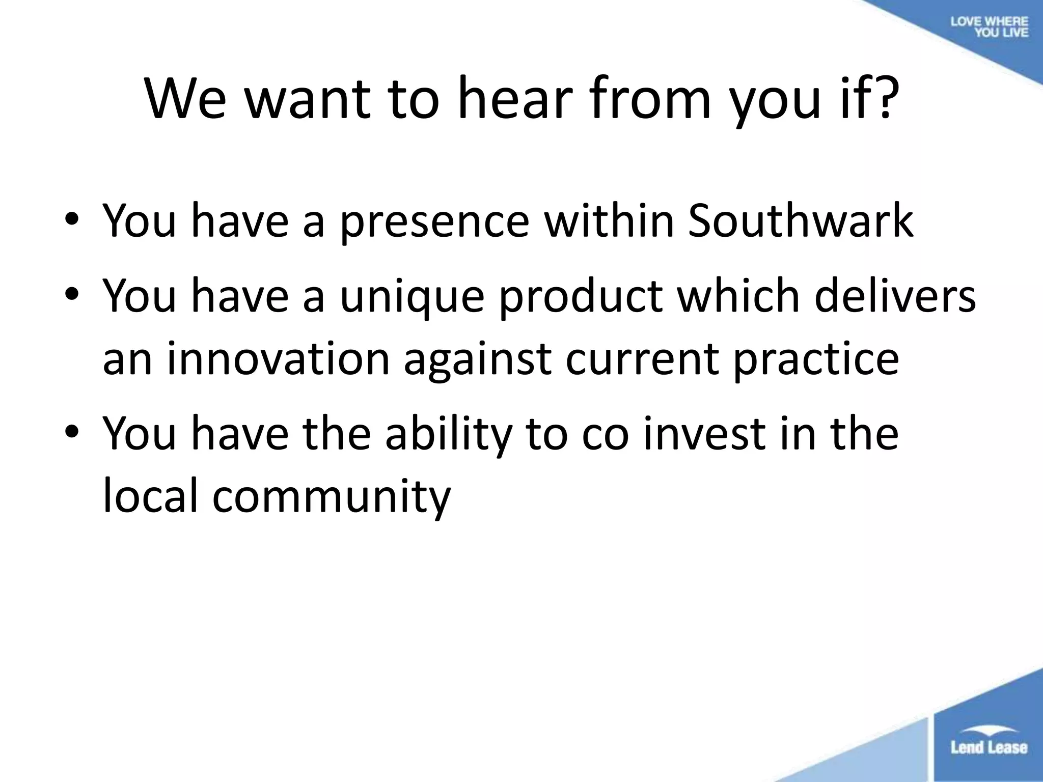 We want to hear from you if?
• You have a presence within Southwark
• You have a unique product which delivers
an innovation against current practice
• You have the ability to co invest in the
local community

 