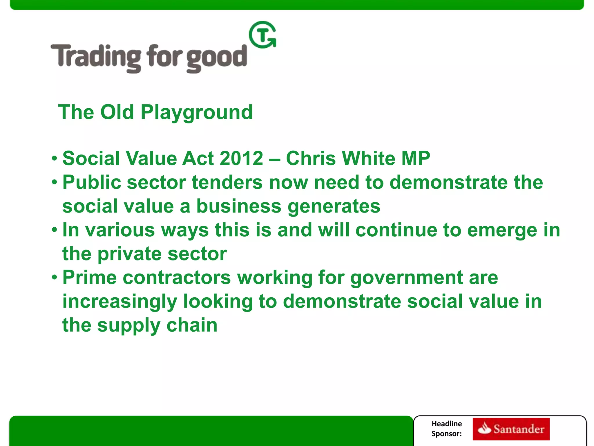 The Old Playground
• Social Value Act 2012 – Chris White MP
• Public sector tenders now need to demonstrate the
social value a business generates
• In various ways this is and will continue to emerge in
the private sector
• Prime contractors working for government are
increasingly looking to demonstrate social value in
the supply chain

Headline
Sponsor:

2

 
