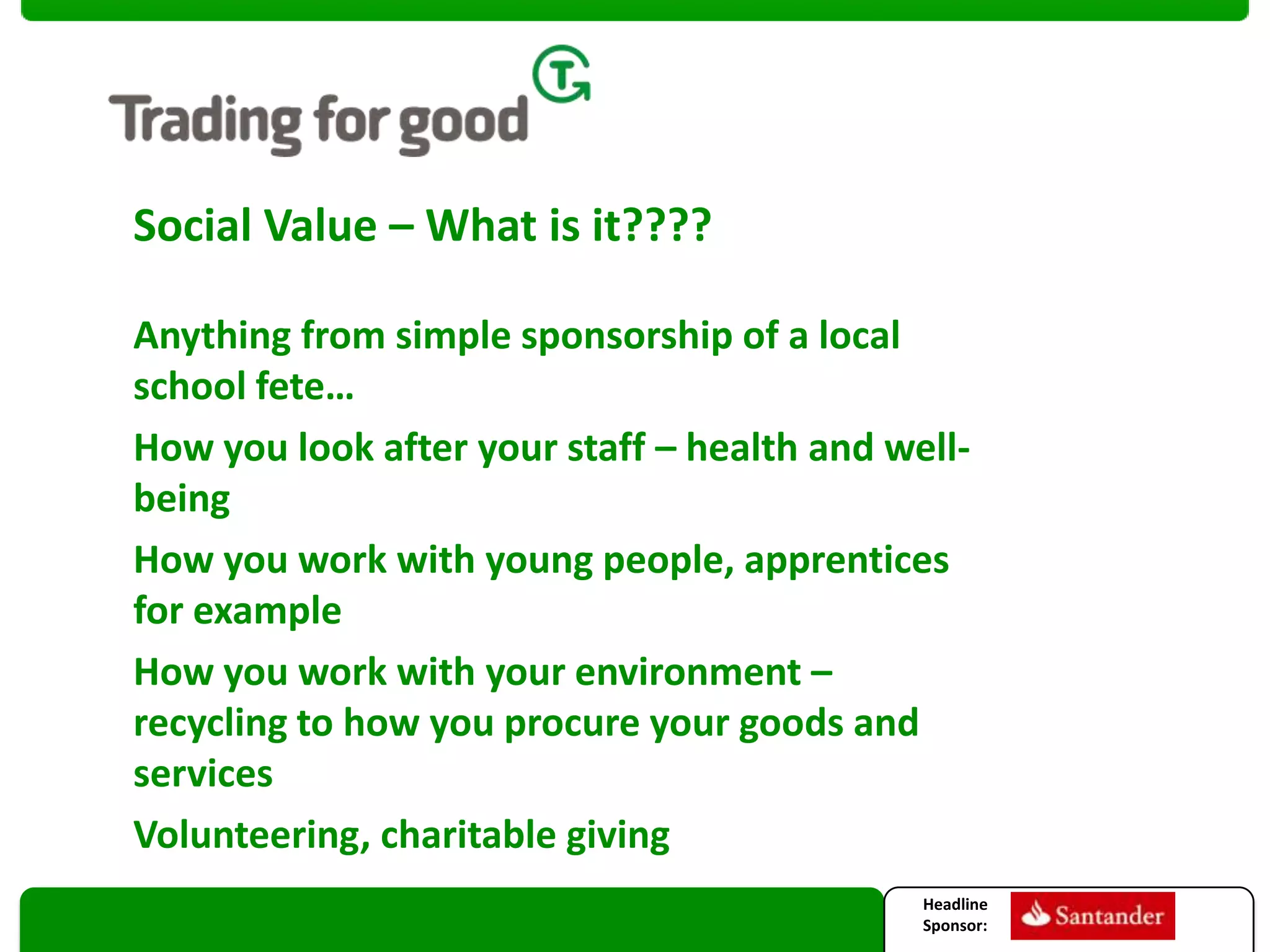 Social Value – What is it????
Anything from simple sponsorship of a local
school fete…
How you look after your staff – health and wellbeing
How you work with young people, apprentices
for example
How you work with your environment –
recycling to how you procure your goods and
services
Volunteering, charitable giving
Headline
Sponsor:

 