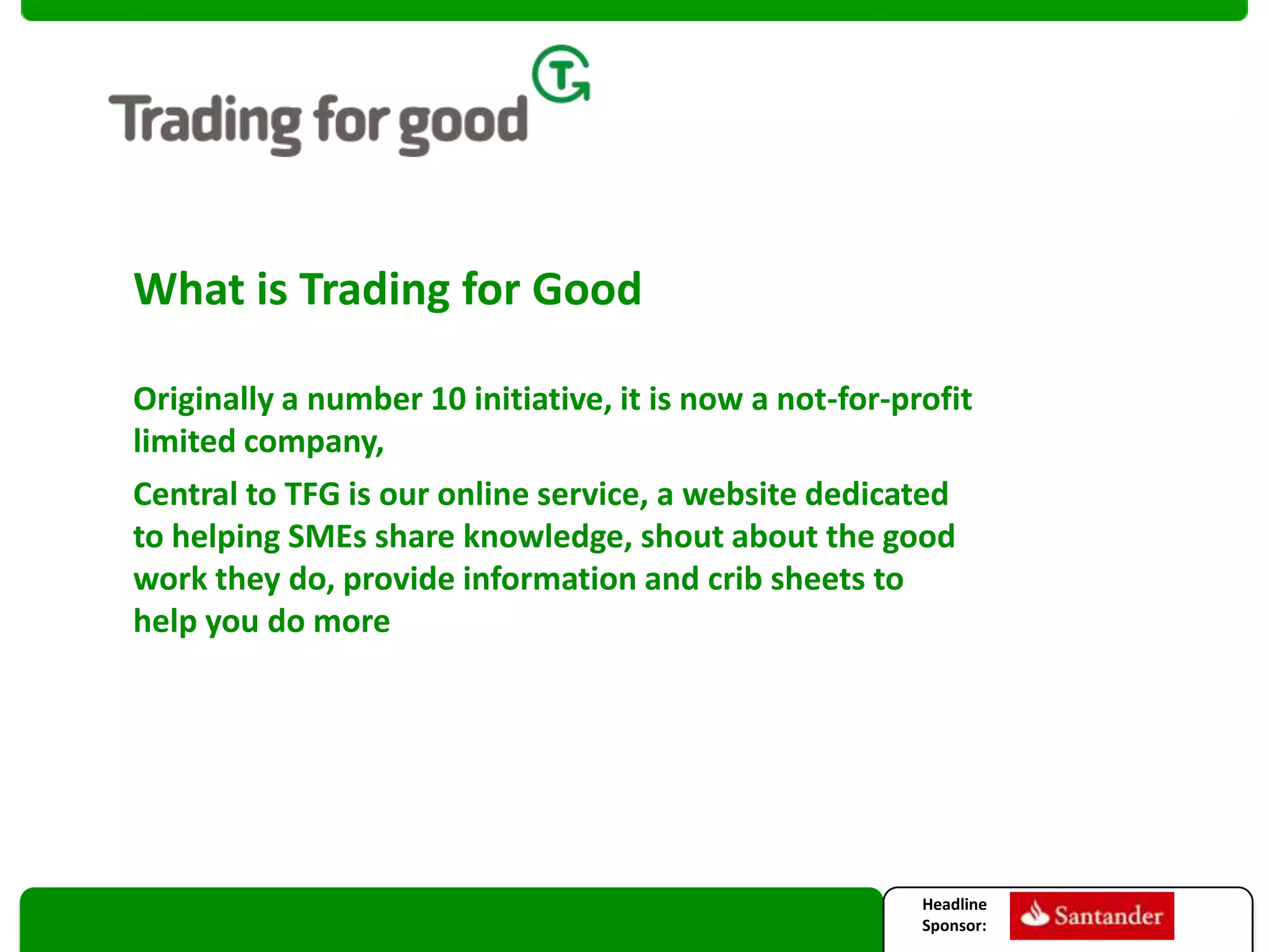 What is Trading for Good
Originally a number 10 initiative, it is now a not-for-profit
limited company,
Central to TFG is our online service, a website dedicated
to helping SMEs share knowledge, shout about the good
work they do, provide information and crib sheets to
help you do more

Headline
Sponsor:

 