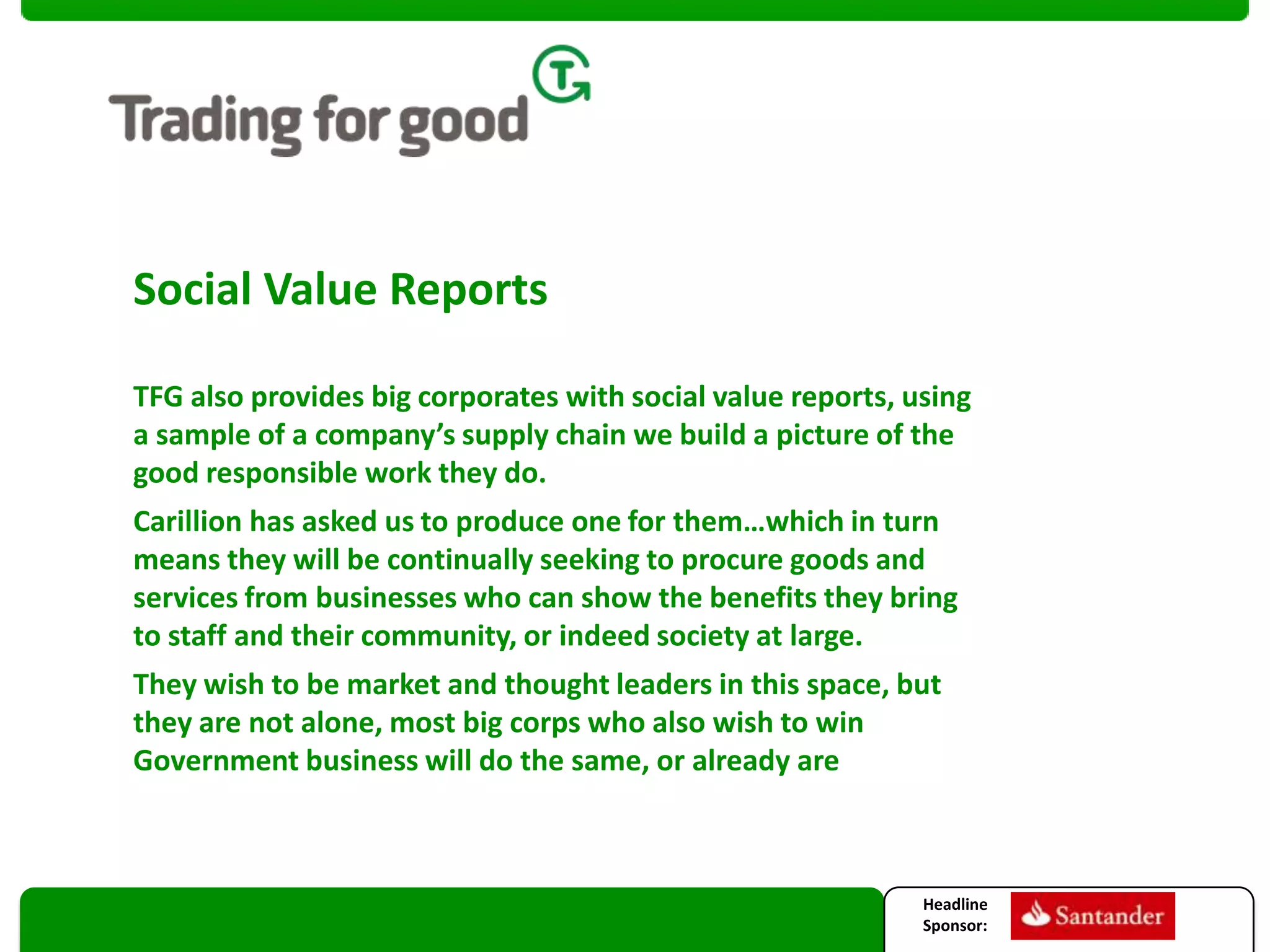 Social Value Reports
TFG also provides big corporates with social value reports, using
a sample of a company’s supply chain we build a picture of the
good responsible work they do.
Carillion has asked us to produce one for them…which in turn
means they will be continually seeking to procure goods and
services from businesses who can show the benefits they bring
to staff and their community, or indeed society at large.
They wish to be market and thought leaders in this space, but
they are not alone, most big corps who also wish to win
Government business will do the same, or already are

Headline
Sponsor:

 