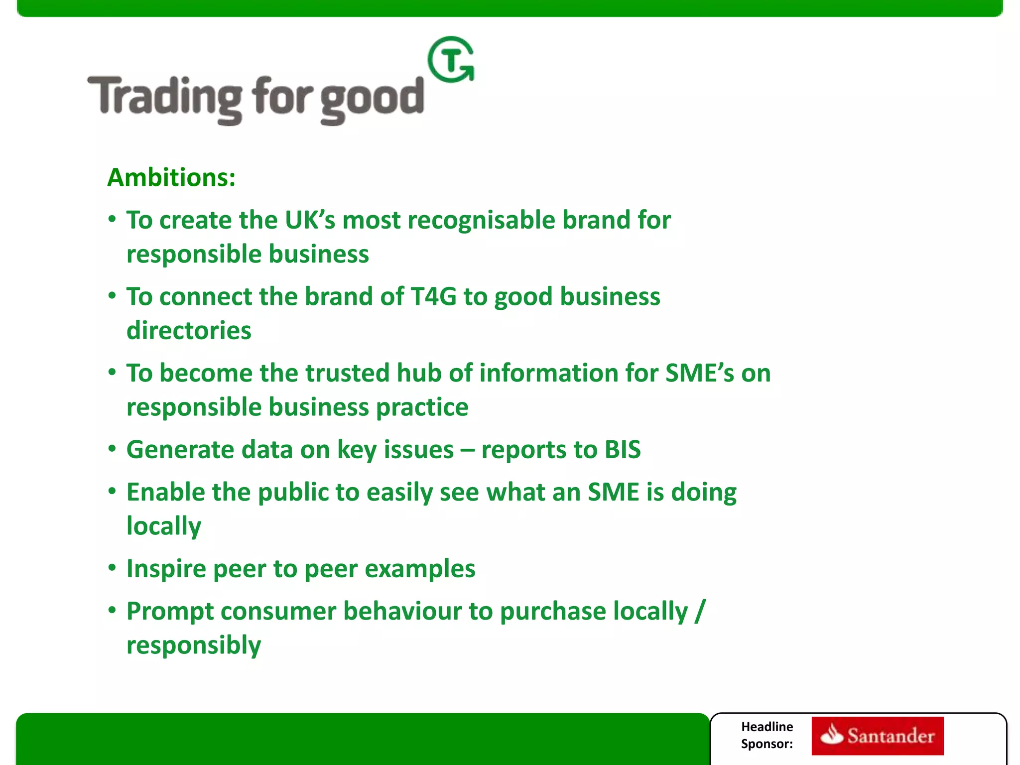 Ambitions:
• To create the UK’s most recognisable brand for
responsible business
• To connect the brand of T4G to good business
directories
• To become the trusted hub of information for SME’s on
responsible business practice
• Generate data on key issues – reports to BIS
• Enable the public to easily see what an SME is doing
locally
• Inspire peer to peer examples
• Prompt consumer behaviour to purchase locally /
responsibly
Headline
Sponsor:

 