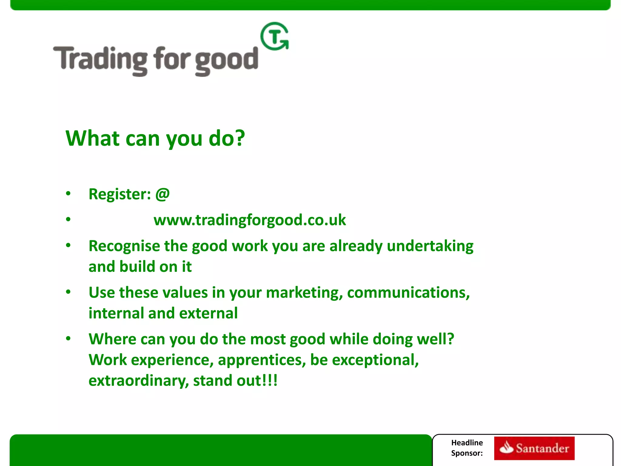 What can you do?
• Register: @
•
www.tradingforgood.co.uk
• Recognise the good work you are already undertaking
and build on it
• Use these values in your marketing, communications,
internal and external
• Where can you do the most good while doing well?
Work experience, apprentices, be exceptional,
extraordinary, stand out!!!

Headline
Sponsor:

 