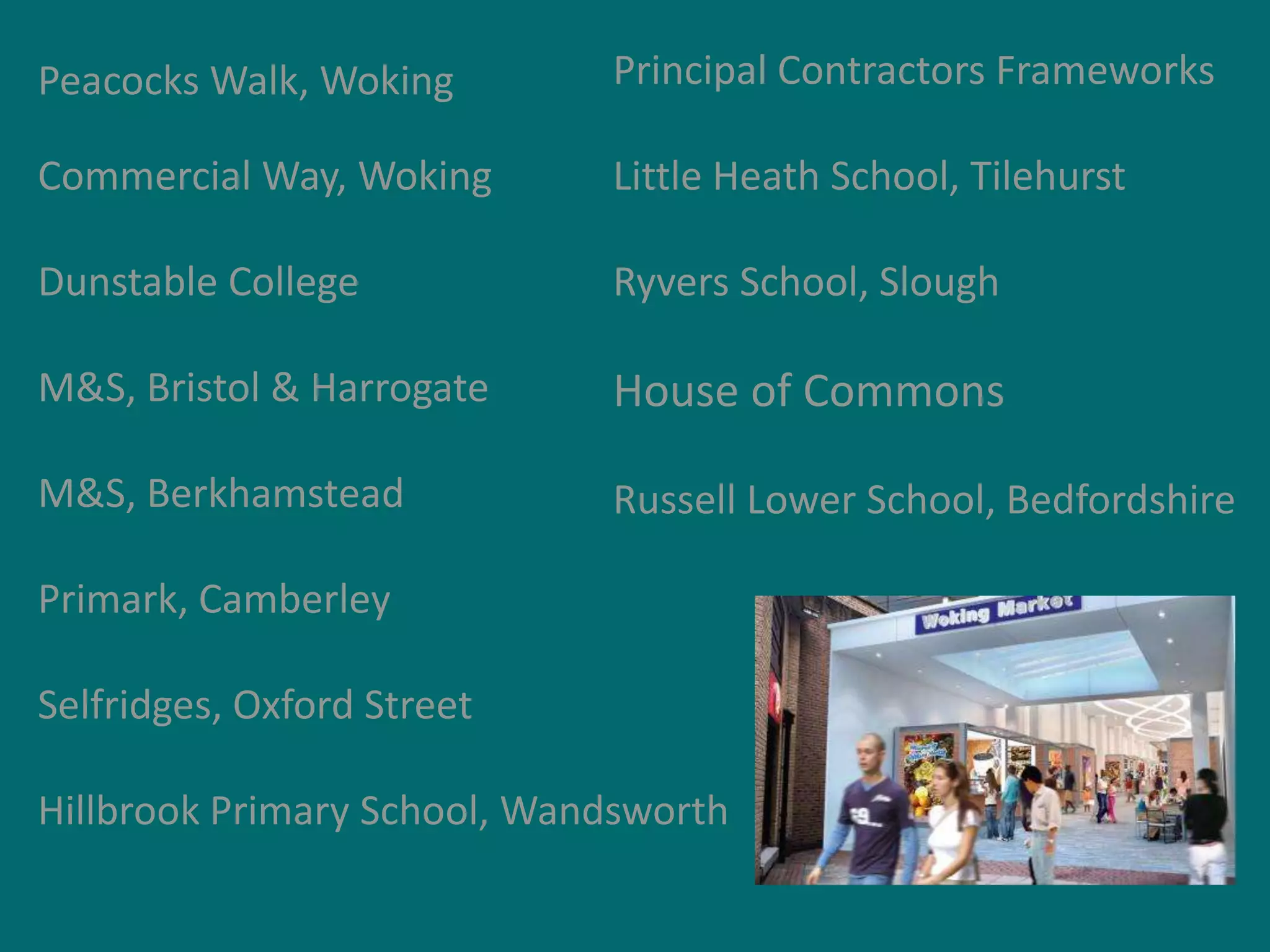 Peacocks Walk, Woking

Principal Contractors Frameworks

Commercial Way, Woking

Little Heath School, Tilehurst

Dunstable College

Ryvers School, Slough

M&S, Bristol & Harrogate

House of Commons

M&S, Berkhamstead

Russell Lower School, Bedfordshire

Primark, Camberley
Selfridges, Oxford Street
Hillbrook Primary School, Wandsworth

 