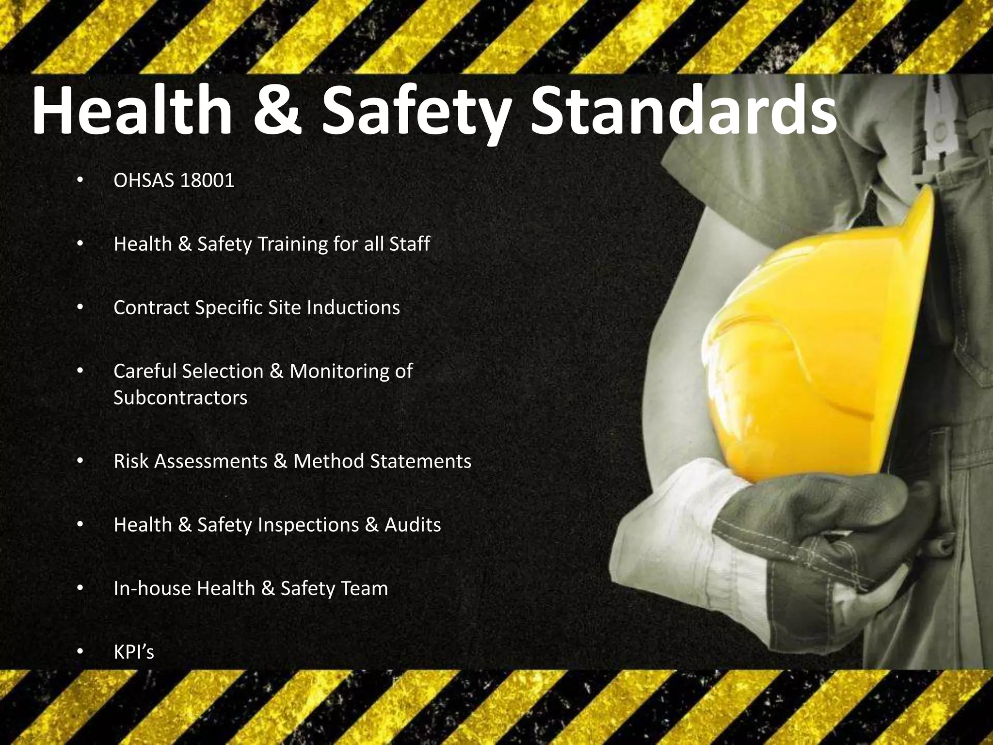 Health & Safety Standards
•

OHSAS 18001

•

Health & Safety Training for all Staff

•

Contract Specific Site Inductions

•

Careful Selection & Monitoring of
Subcontractors

•

Risk Assessments & Method Statements

•

Health & Safety Inspections & Audits

•

In-house Health & Safety Team

•

KPI’s

 
