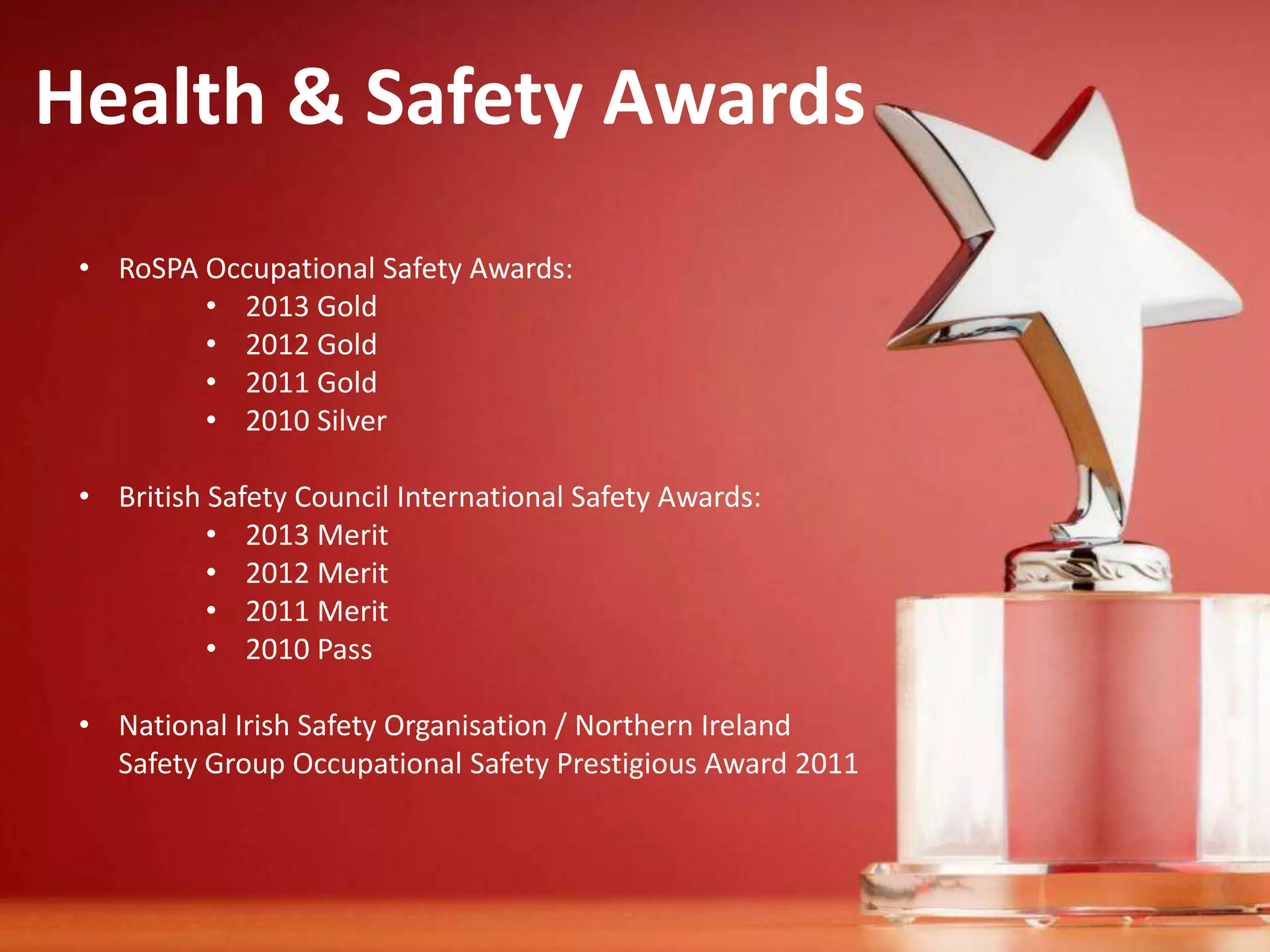 Health & Safety Awards
• RoSPA Occupational Safety Awards:
• 2013 Gold
• 2012 Gold
• 2011 Gold
• 2010 Silver
• British Safety Council International Safety Awards:
• 2013 Merit
• 2012 Merit
• 2011 Merit
• 2010 Pass
• National Irish Safety Organisation / Northern Ireland
Safety Group Occupational Safety Prestigious Award 2011

 