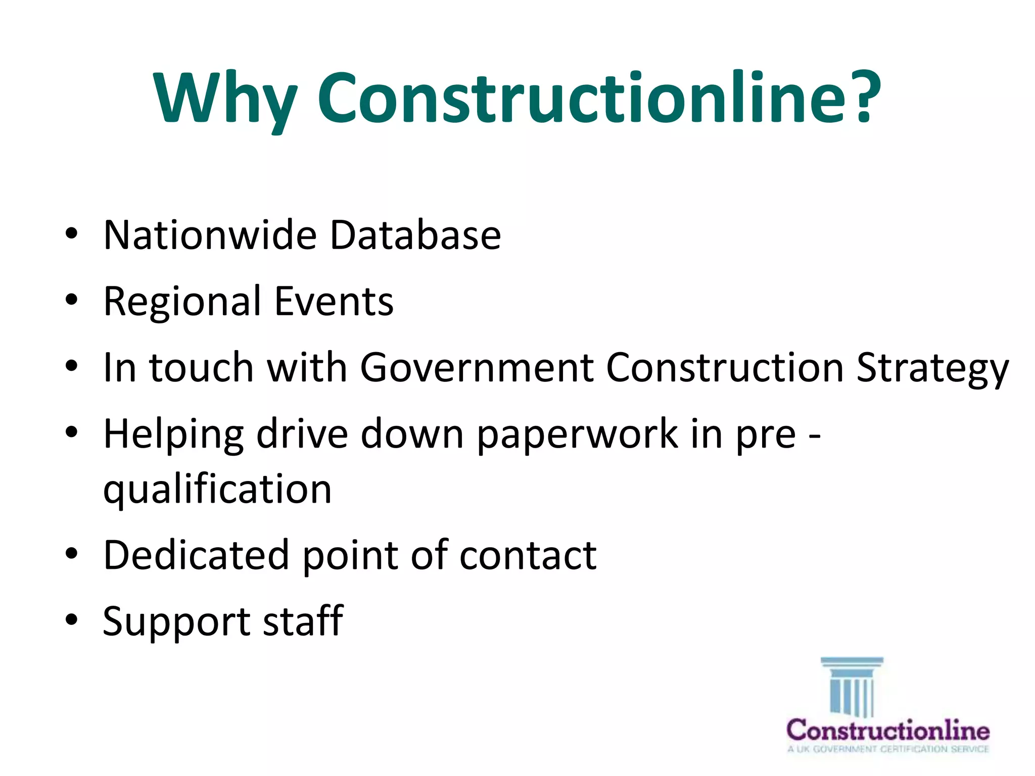 Why Constructionline?
•
•
•
•

Nationwide Database
Regional Events
In touch with Government Construction Strategy
Helping drive down paperwork in pre qualification
• Dedicated point of contact
• Support staff

 