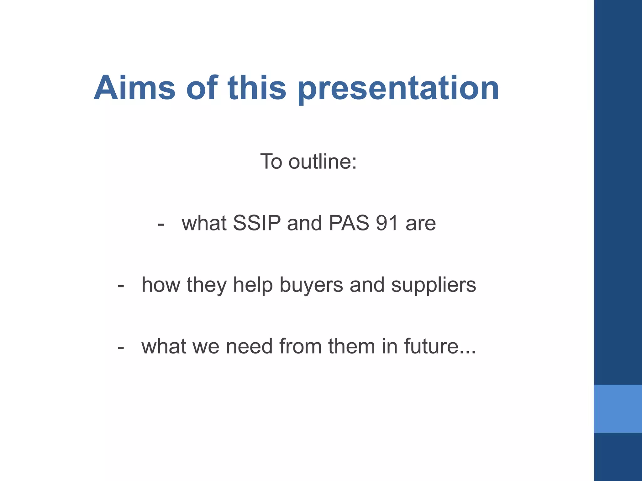 Aims of this presentation
To outline:

- what SSIP and PAS 91 are
- how they help buyers and suppliers

- what we need from them in future...

 