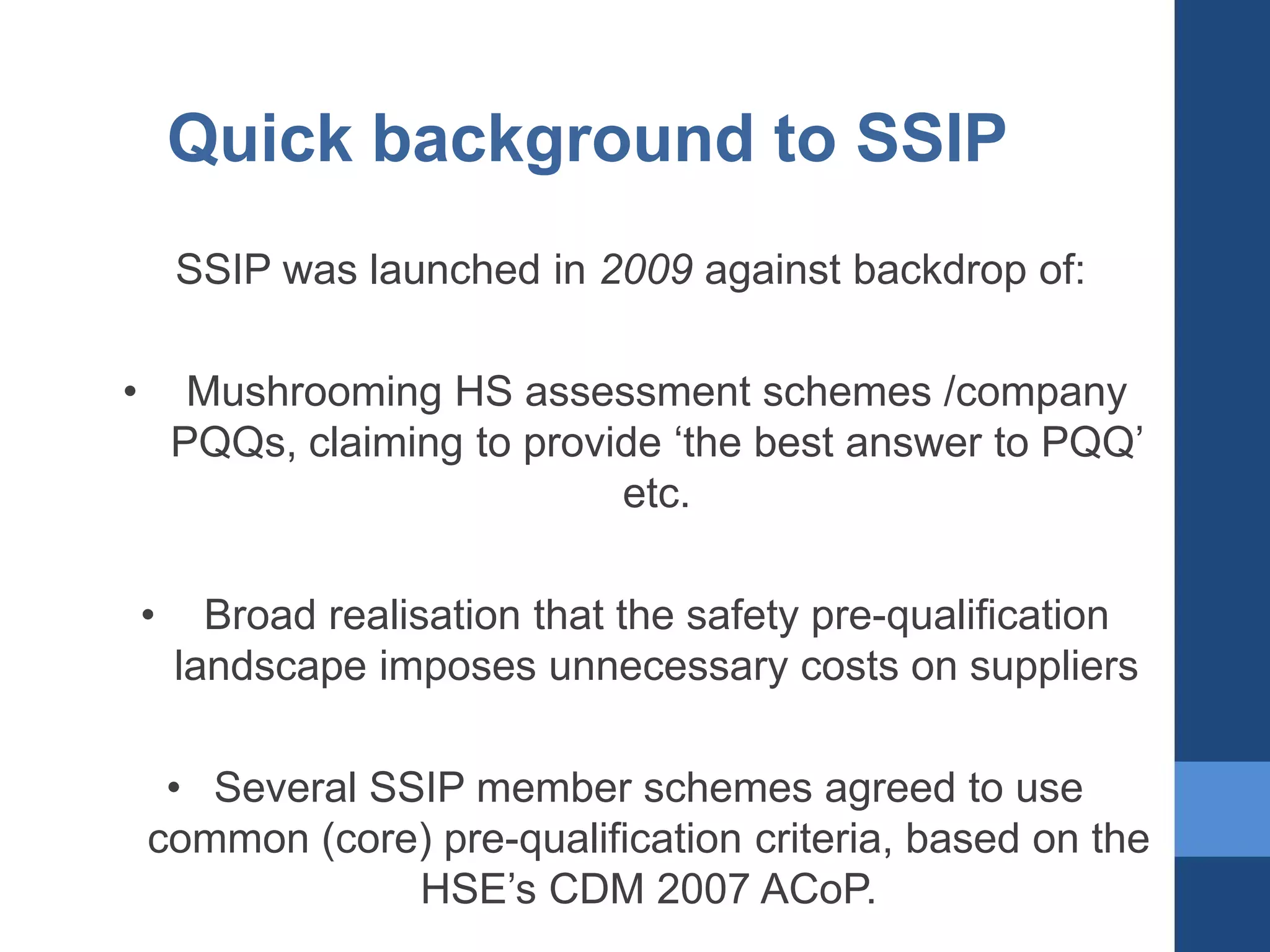 Quick background to SSIP
SSIP was launched in 2009 against backdrop of:
•

Mushrooming HS assessment schemes /company
PQQs, claiming to provide ‘the best answer to PQQ’
etc.
•

Broad realisation that the safety pre-qualification
landscape imposes unnecessary costs on suppliers

• Several SSIP member schemes agreed to use
common (core) pre-qualification criteria, based on the
HSE’s CDM 2007 ACoP.

 