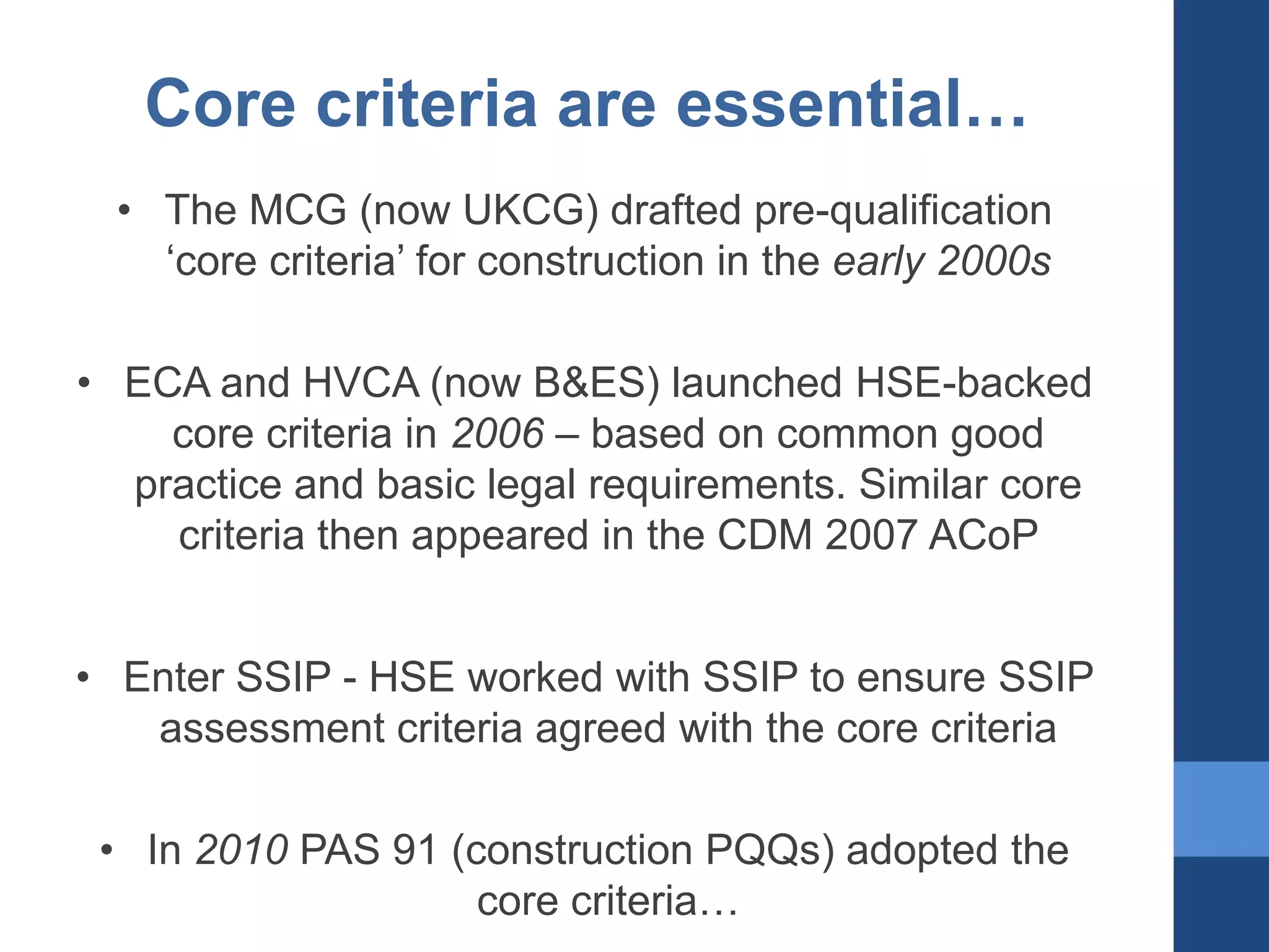 Core criteria are essential…
• The MCG (now UKCG) drafted pre-qualification
‘core criteria’ for construction in the early 2000s
• ECA and HVCA (now B&ES) launched HSE-backed
core criteria in 2006 – based on common good
practice and basic legal requirements. Similar core
criteria then appeared in the CDM 2007 ACoP

• Enter SSIP - HSE worked with SSIP to ensure SSIP
assessment criteria agreed with the core criteria
• In 2010 PAS 91 (construction PQQs) adopted the
core criteria…

 