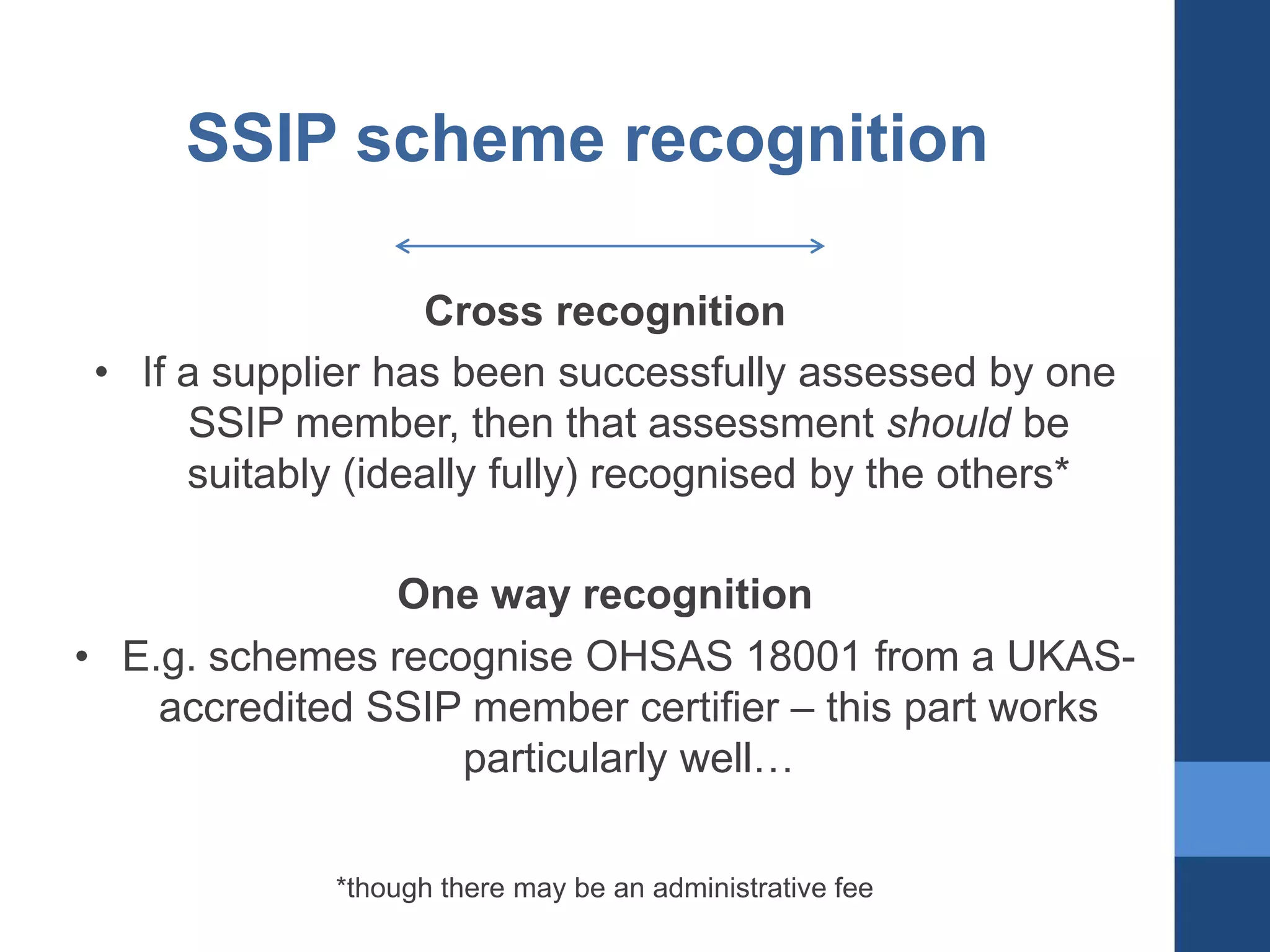 SSIP scheme recognition
Cross recognition
• If a supplier has been successfully assessed by one
SSIP member, then that assessment should be
suitably (ideally fully) recognised by the others*
One way recognition
• E.g. schemes recognise OHSAS 18001 from a UKASaccredited SSIP member certifier – this part works
particularly well…
*though there may be an administrative fee

 