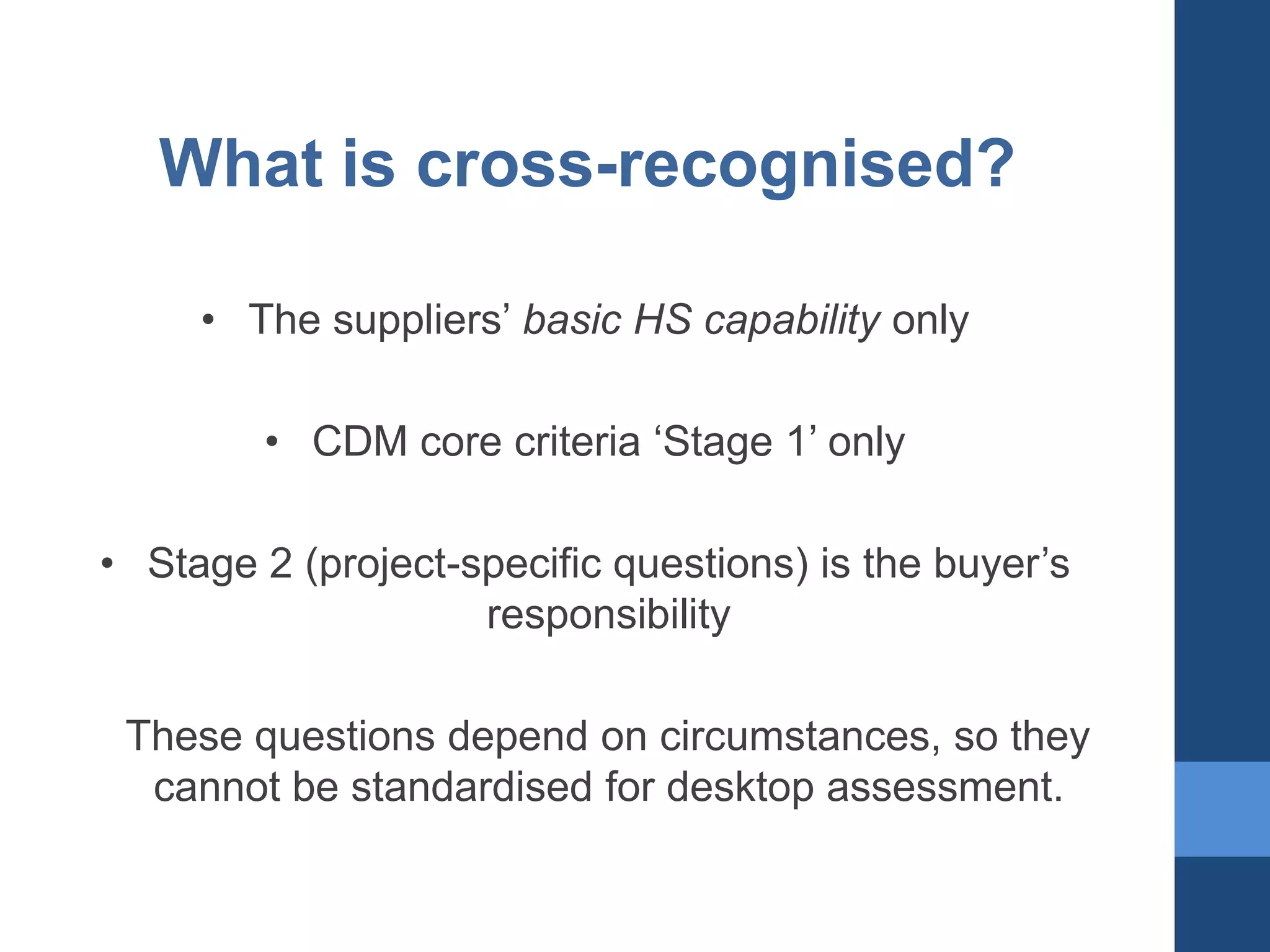What is cross-recognised?
• The suppliers’ basic HS capability only

• CDM core criteria ‘Stage 1’ only
• Stage 2 (project-specific questions) is the buyer’s
responsibility
These questions depend on circumstances, so they
cannot be standardised for desktop assessment.

 