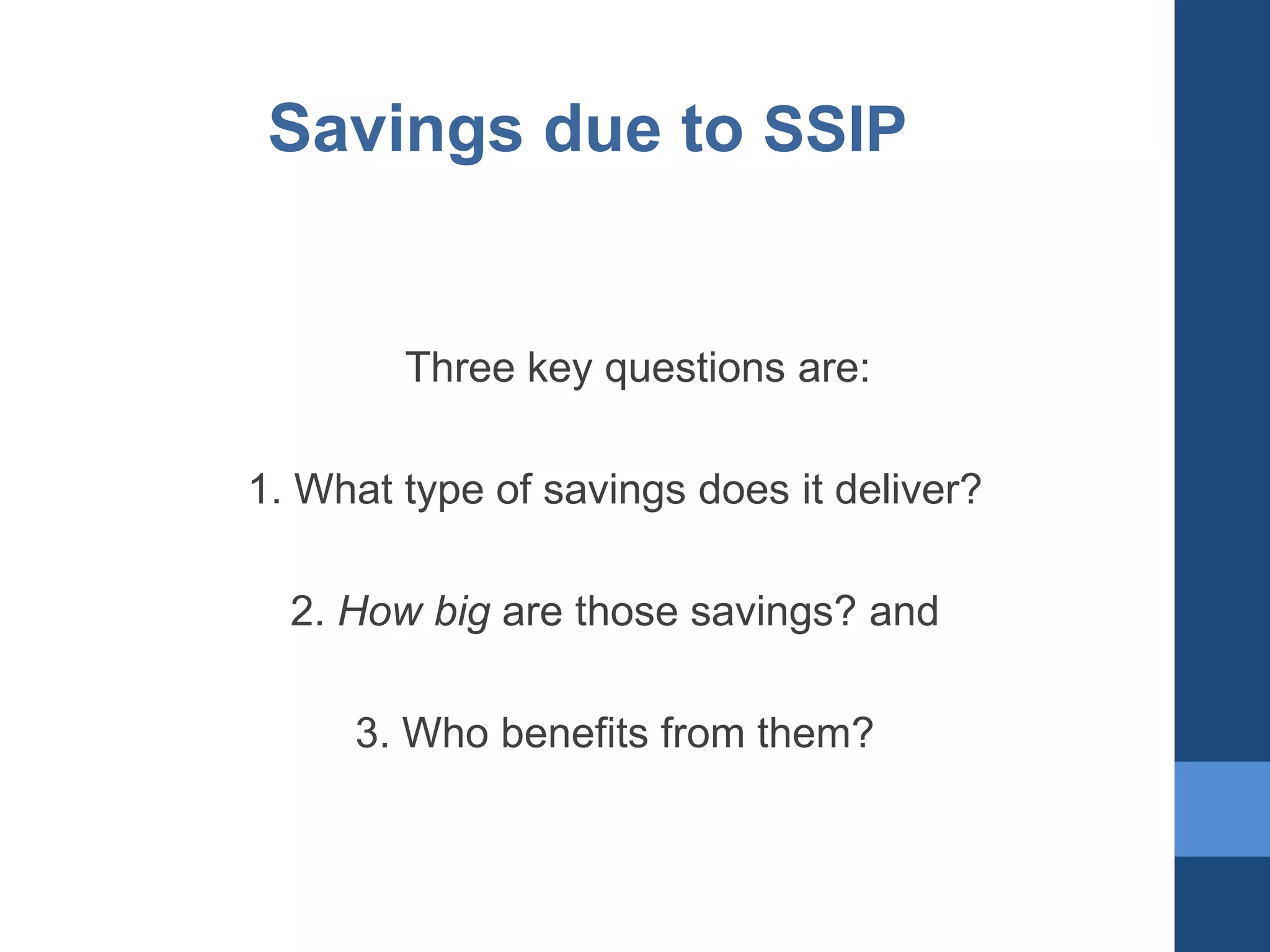 Savings due to SSIP

Three key questions are:
1. What type of savings does it deliver?
2. How big are those savings? and
3. Who benefits from them?

 