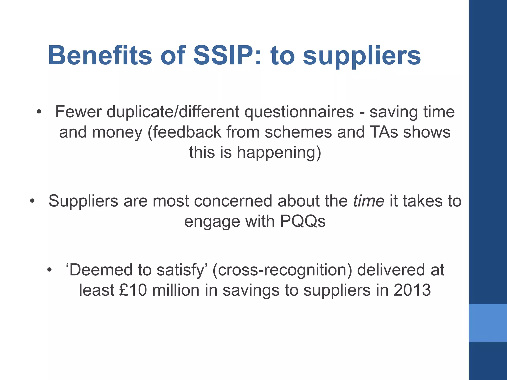 Benefits of SSIP: to suppliers
• Fewer duplicate/different questionnaires - saving time
and money (feedback from schemes and TAs shows
this is happening)
• Suppliers are most concerned about the time it takes to
engage with PQQs
• ‘Deemed to satisfy’ (cross-recognition) delivered at
least £10 million in savings to suppliers in 2013

 