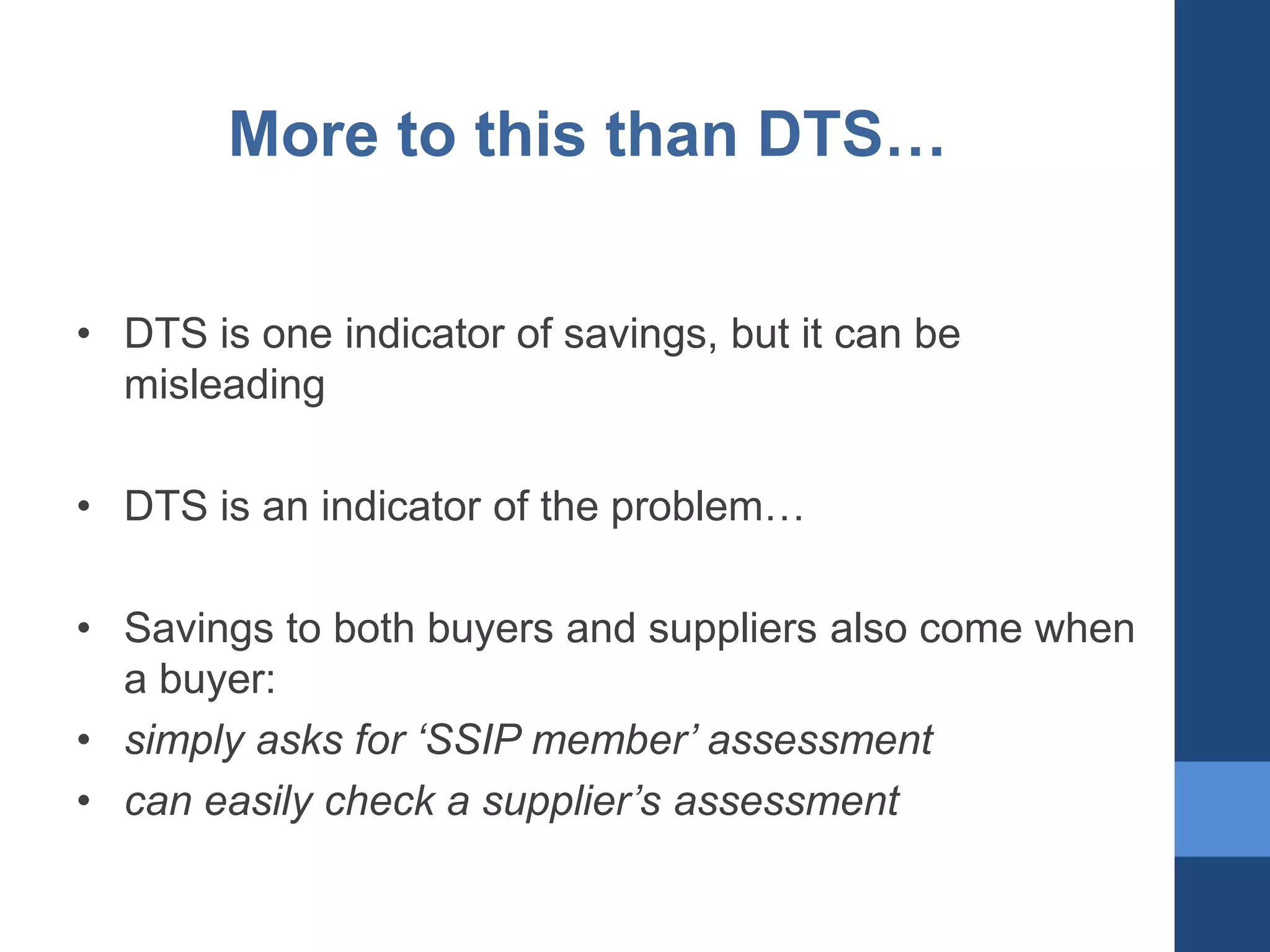 More to this than DTS…
• DTS is one indicator of savings, but it can be
misleading
• DTS is an indicator of the problem…
• Savings to both buyers and suppliers also come when
a buyer:
• simply asks for ‘SSIP member’ assessment
• can easily check a supplier’s assessment

 