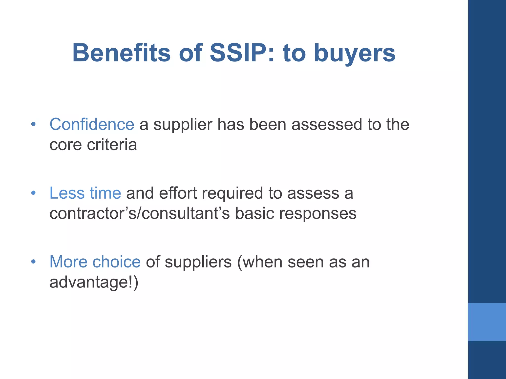 Benefits of SSIP: to buyers
• Confidence a supplier has been assessed to the
core criteria
• Less time and effort required to assess a
contractor’s/consultant’s basic responses
• More choice of suppliers (when seen as an
advantage!)

 