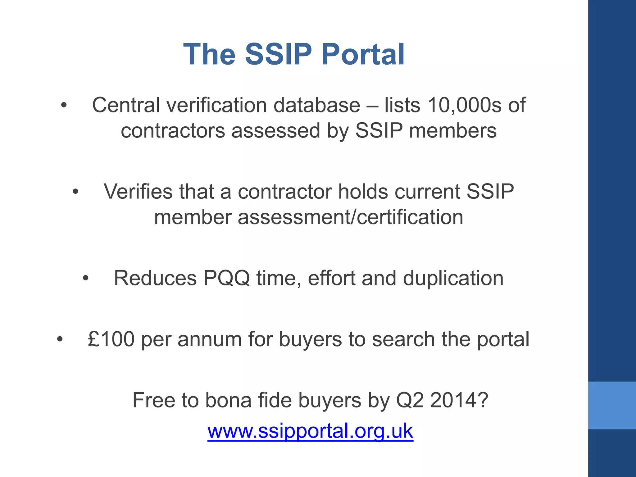 The SSIP Portal
•

Central verification database – lists 10,000s of
contractors assessed by SSIP members
•

Verifies that a contractor holds current SSIP
member assessment/certification
•

•

Reduces PQQ time, effort and duplication

£100 per annum for buyers to search the portal
Free to bona fide buyers by Q2 2014?
www.ssipportal.org.uk

 