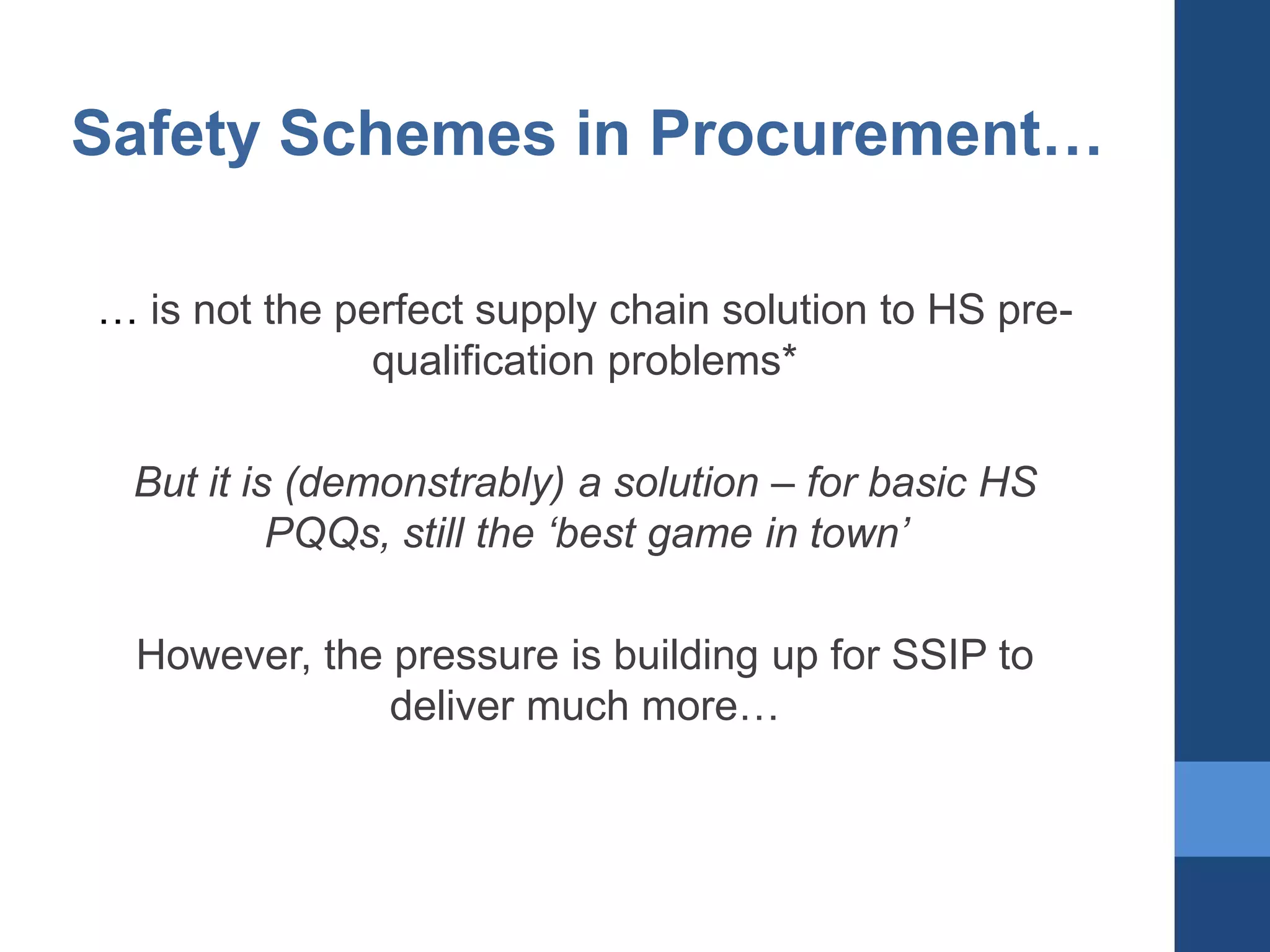 Safety Schemes in Procurement…
… is not the perfect supply chain solution to HS prequalification problems*
But it is (demonstrably) a solution – for basic HS
PQQs, still the ‘best game in town’
However, the pressure is building up for SSIP to
deliver much more…

 