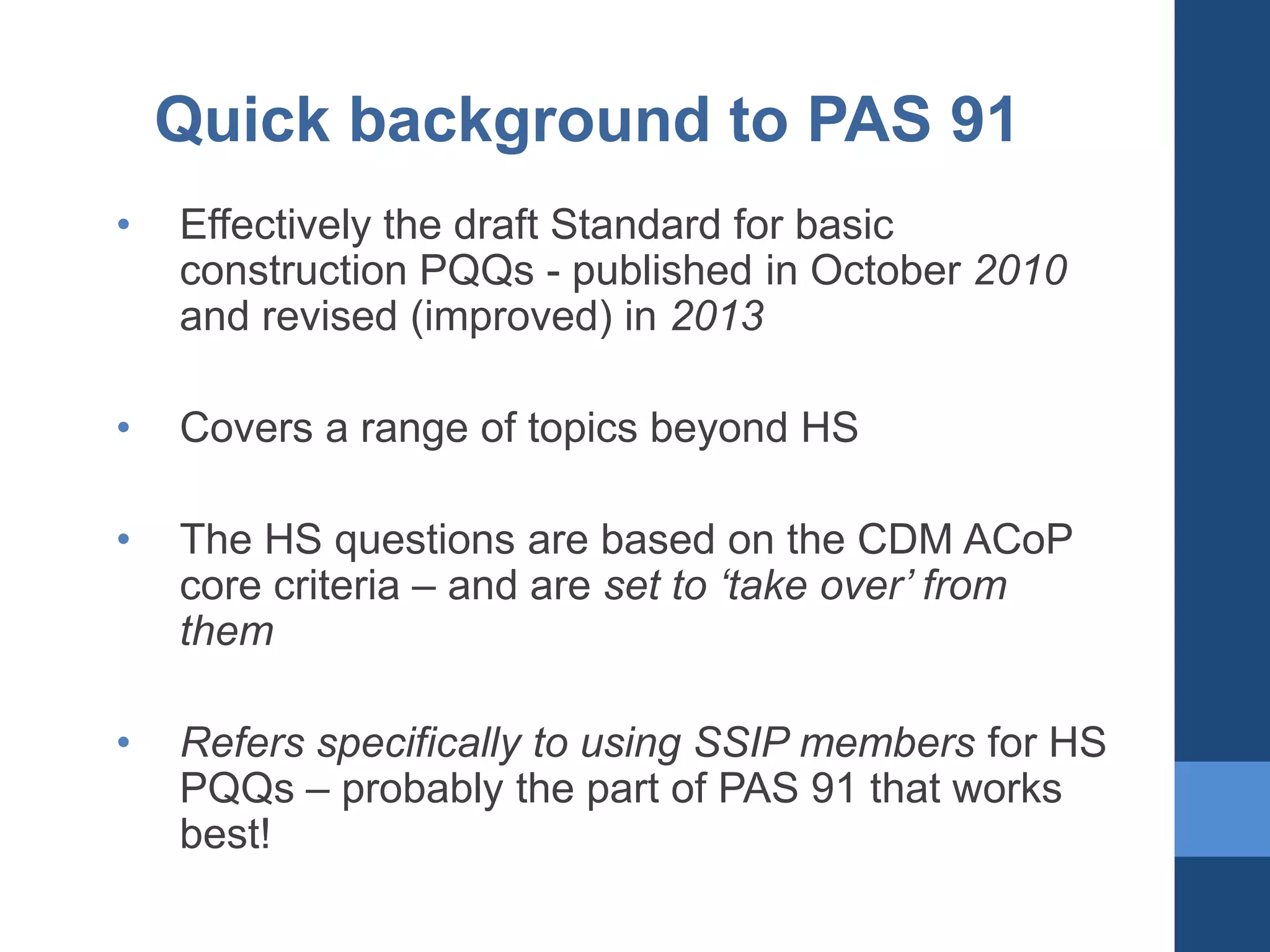 Quick background to PAS 91
•

Effectively the draft Standard for basic
construction PQQs - published in October 2010
and revised (improved) in 2013

•

Covers a range of topics beyond HS

•

The HS questions are based on the CDM ACoP
core criteria – and are set to ‘take over’ from
them

•

Refers specifically to using SSIP members for HS
PQQs – probably the part of PAS 91 that works
best!

 