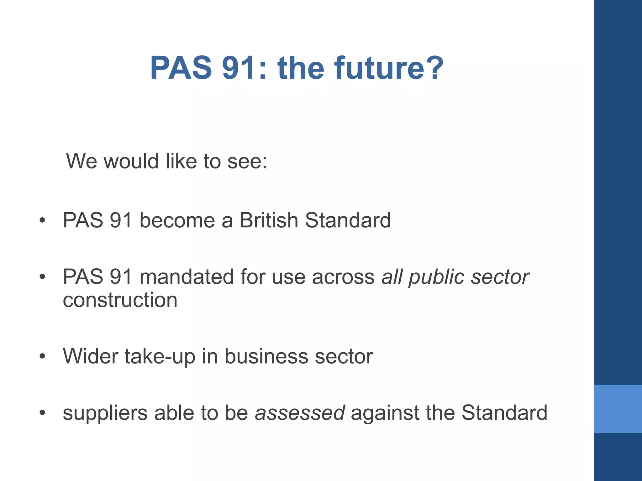 PAS 91: the future?
We would like to see:
• PAS 91 become a British Standard
• PAS 91 mandated for use across all public sector
construction
• Wider take-up in business sector

• suppliers able to be assessed against the Standard

 