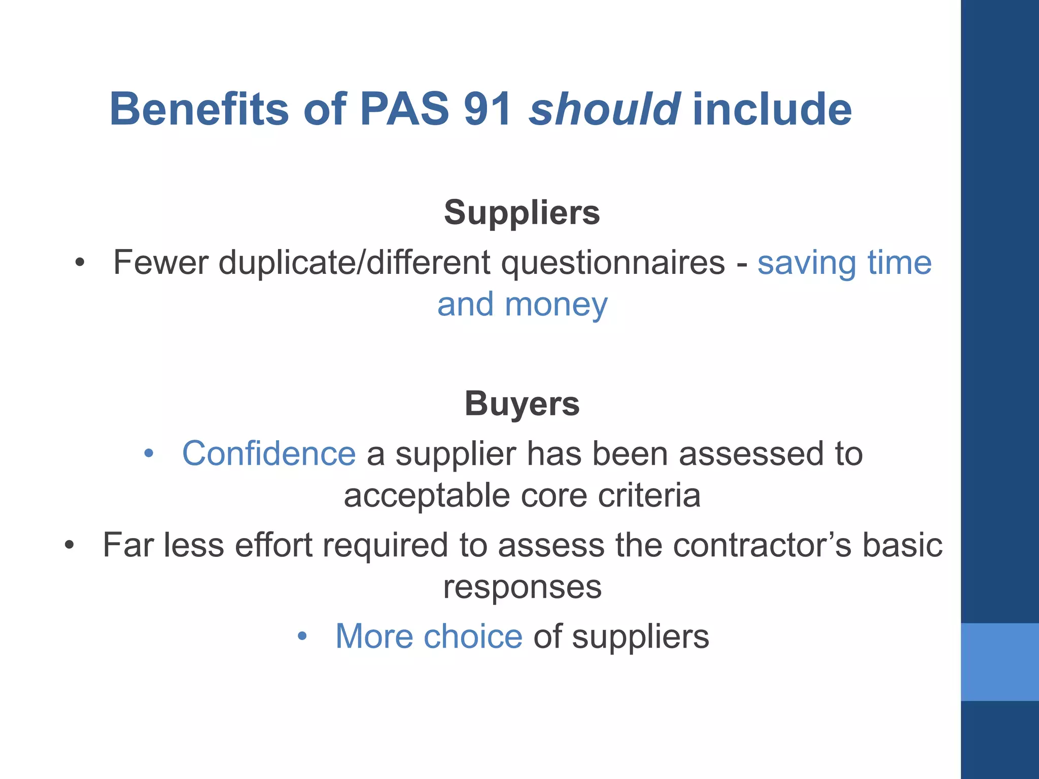 Benefits of PAS 91 should include
Suppliers
• Fewer duplicate/different questionnaires - saving time
and money
Buyers
• Confidence a supplier has been assessed to
acceptable core criteria
• Far less effort required to assess the contractor’s basic
responses
• More choice of suppliers

 
