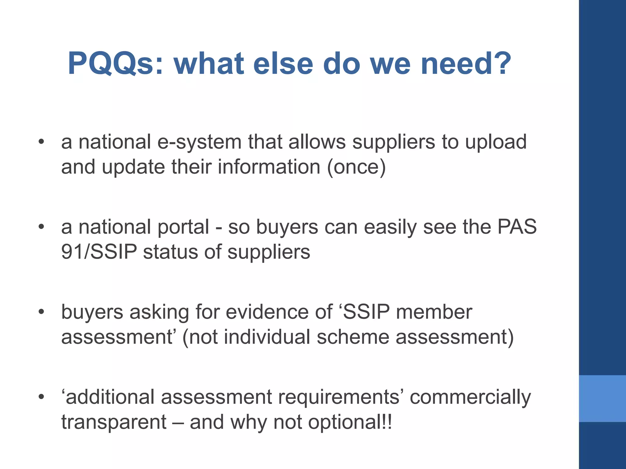 PQQs: what else do we need?
• a national e-system that allows suppliers to upload
and update their information (once)

• a national portal - so buyers can easily see the PAS
91/SSIP status of suppliers
• buyers asking for evidence of ‘SSIP member
assessment’ (not individual scheme assessment)
• ‘additional assessment requirements’ commercially
transparent – and why not optional!!

 