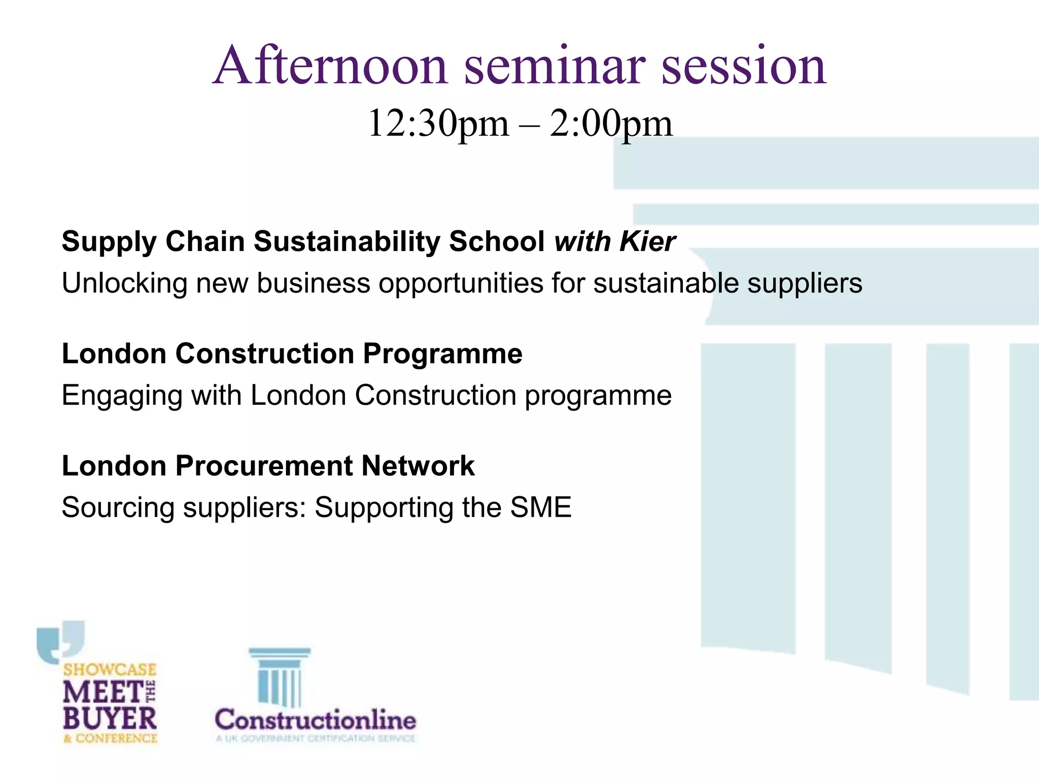 Afternoon seminar session
12:30pm – 2:00pm
Supply Chain Sustainability School with Kier
Unlocking new business opportunities for sustainable suppliers
London Construction Programme
Engaging with London Construction programme
London Procurement Network
Sourcing suppliers: Supporting the SME

 