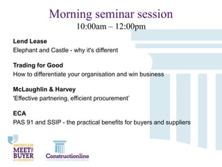 Morning seminar session
10:00am – 12:00pm
Lend Lease
Elephant and Castle - why it's different
Trading for Good
How to differentiate your organisation and win business
McLaughlin & Harvey
'Effective partnering, efficient procurement’
ECA
PAS 91 and SSIP - the practical benefits for buyers and suppliers

 