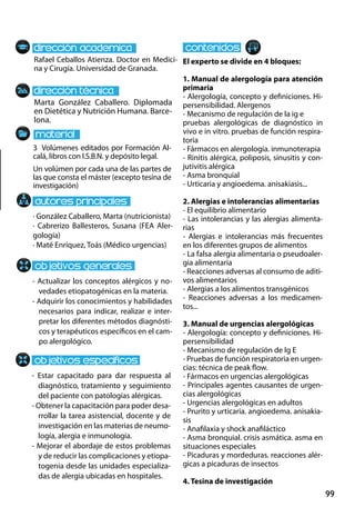 99
Marta González Caballero. Diplomada
en Dietética y Nutrición Humana. Barce-
lona.
- Actualizar los conceptos alérgicos y no-
vedades etiopatogénicas en la materia.
- Adquirir los conocimientos y habilidades
necesarios para indicar, realizar e inter-
pretar los diferentes métodos diagnósti-
cos y terapéuticos específicos en el cam-
po alergológico.
- Estar capacitado para dar respuesta al
diagnóstico, tratamiento y seguimiento
del paciente con patologías alérgicas.
- Obtener la capacitación para poder desa-
rrollar la tarea asistencial, docente y de
investigación en las materias de neumo-
logía, alergia e inmunología.
- Mejorar el abordaje de estos problemas
y de reducir las complicaciones y etiopa-
togenia desde las unidades especializa-
das de alergia ubicadas en hospitales.
3 Volúmenes editados por Formación Al-
calá, libros con I.S.B.N. y depósito legal.
Un volúmen por cada una de las partes de
las que consta el máster (excepto tesina de
investigación)
Rafael Ceballos Atienza. Doctor en Medici-
na y Cirugía. Universidad de Granada.
El experto se divide en 4 bloques:
1. Manual de alergología para atención
primaria
- Alergología, concepto y definiciones. Hi-
persensibilidad. Alergenos
- Mecanismo de regulación de la ig e
pruebas alergológicas de diagnóstico in
vivo e in vitro. pruebas de función respira-
toria
- Fármacos en alergología. inmunoterapia
- Rinitis alérgica, poliposis, sinusitis y con-
jutivitis alérgica
- Asma bronquial
- Urticaria y angioedema. anisakiasis...
2. Alergias e intolerancias alimentarias
- El equilibrio alimentario
- Las intolerancias y las alergias alimenta-
rias
- Alergias e intolerancias más frecuentes
en los diferentes grupos de alimentos
- La falsa alergia alimentaria o pseudoaler-
gia alimentaria
- Reacciones adversas al consumo de aditi-
vos alimentarios
- Alergias a los alimentos transgénicos
- Reacciones adversas a los medicamen-
tos...
3. Manual de urgencias alergológicas
- Alergología: concepto y definiciones. Hi-
persensibilidad
- Mecanismo de regulación de Ig E
- Pruebas de función respiratoria en urgen-
cias: técnica de peak flow.
- Fármacos en urgencias alergológicas
- Principales agentes causantes de urgen-
cias alergológicas
- Urgencias alergológicas en adultos
- Prurito y urticaria. angioedema. anisakia-
sis
- Anafilaxia y shock anafiláctico
- Asma bronquial. crisis asmática. asma en
situaciones especiales
- Picaduras y mordeduras. reacciones alér-
gicas a picaduras de insectos
4. Tesina de investigación
· González Caballero, Marta (nutricionista)
· Cabrerizo Ballesteros, Susana (FEA Aler-
gología)
· Maté Enríquez, Toás (Médico urgencias)
 