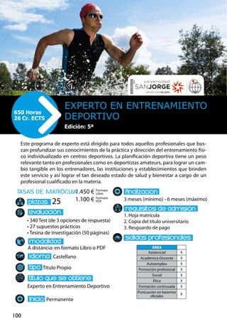 100
tasas de matrÌcula
• 340 Test (de 3 opciones de respuesta)
• 27 supuestos prácticos
• Tesina de investigación (50 páginas)
A distancia: en formato Libro o PDF
Castellano
Título Propio
Experto en Entrenamiento Deportivo
Permanente
3 meses (mínimo) - 6 meses (máximo)
1. Hoja matrícula
2. Copia del título universitario
3. Resguardo de pago
25
Este programa de experto está dirigido para todos aquellos profesionales que bus-
can profundizar sus conocimientos de la práctica y dirección del entrenamiento físi-
co individualizado en centros deportivos. La planificación deportiva tiene un peso
relevante tanto en profesionales como en deportistas amateurs, para lograr un cam-
bio tangible en los entrenadores, las instituciones y establecimientos que brinden
este servicio y así lograr el tan deseado estado de salud y bienestar a cargo de un
profesional cualificado en la materia.
Experto en Entrenamiento
Deportivo
650 Horas
26 Cr. ECTS
Formato
Libro
Formato
PDF
1.450 €
1.100 €
ÁREA
Asistencial X
Académica-Docente X
Autoempleo X
Promoción profesional X
Social X
Ética X
Formación continuada X
Puntuación en baremos
oficiales
X
Edición: 5ª
 