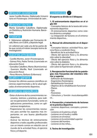 101
Marta González Caballero. Diplomada
en Dietética y Nutrición Humana. Barce-
lona.
Conocer los últimos avances científicos en
ciencias experimentales y de la salud apli-
cadas al entrenamiento deportivo.
- Dotar al alumno de los conocimientos ne-
cesarios, teóricos y prácticos, para reali-
zar recuperaciones funcionales, tanto en
aplicaciones preventivas, como en apli-
caciones terapéuticas.
- Proporcionar los conocimientos necesa-
rios para asimilar los aspectos más im-
portantes en una buena planificación
deportiva.
- Acercar las técnicas de entrenamiento
deportivo a todos aquellos profesionales
con un interés común en relación con el
mundo de la actividad física, el ejercicio
físico y el deporte.
4 Volúmenes editados por Formación Al-
calá, libros con I.S.B.N. y depósito legal.
Un volúmen por cada una de las partes de
las que consta el máster (excepto tesina de
investigación)
Javier Castillo Montes. Diplomado Universi-
tario en Fisioterapia. Universidad de Jaén. .
El experto se divide en 5 bloques:
1. El entrenamiento deportivo en el si-
glo xxi
- Conceptos básicos de la teoría del entre-
namiento deportivo
- El entrenamiento deportivo como siste-
ma dinámico complejo
- La integración de factores en el entrena-
miento deportivo...
2. Manual de alimentación en el depor-
te
- Conceptos básicos: actividad física, ejer-
cicio físico y condición física
- Beneficios de la actividad física
- Efecto del ejercicio físico y la alimenta-
ción sobre la obesidad
- Efecto del ejercicio físico y la alimenta-
ción sobre la diabetes
- Efecto del ejercicio físico y la alimenta-
ción sobre la hipertensión arterial...
3. Recuperación funcional de las patolo-
gías más frecuentes del miembro infe-
rior y superior
- Eefinición de fisioterapia
- Eiagnóstico fisioterápico
- Rehabilitación funcional
- Objetivo de la rehabilitación funcional
- Planos
- Ejes
- Posiciones
- Estructura y función musculoesqueléti-
ca...
4. Prevención y tratamiento de lesiones
en la práctica deportiva
- Lesiones deportivas: concepto y preven-
ción
- Lesiones en la pierna y el pie
- Lesiones en el muslo y rodilla
- Lesiones en el tronco
- Lesiones en la extremidad superior
- Lesiones del hombro
- Lesiones en los niños...
5. Tesina de investigación
· Castillo Montes, Javier (Fisioterapeuta
· Gómez Píriz, Pedro Tomás (Licenciado en
educación física)
· González Caballero, Marta (Nutricionista)
· Guerrero Morilla, Raúl (Licenciado en
educación física)
· Pérez Moreno, Bárbara (Enfermera)
 