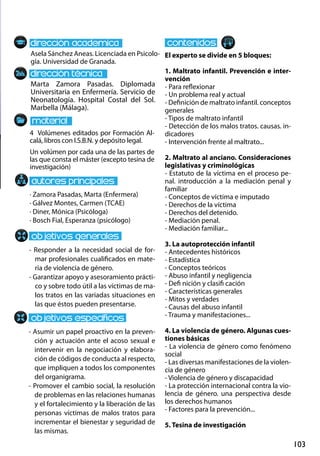 103
Marta Zamora Pasadas. Diplomada
Universitaria en Enfermería. Servicio de
Neonatología. Hospital Costal del Sol.
Marbella (Málaga).
- Responder a la necesidad social de for-
mar profesionales cualificados en mate-
ria de violencia de género.
- Garantizar apoyo y asesoramiento prácti-
co y sobre todo útil a las víctimas de ma-
los tratos en las variadas situaciones en
las que éstos pueden presentarse.
- Asumir un papel proactivo en la preven-
ción y actuación ante el acoso sexual e
intervenir en la negociación y elabora-
ción de códigos de conducta al respecto,
que impliquen a todos los componentes
del organigrama.
- Promover el cambio social, la resolución
de problemas en las relaciones humanas
y el fortalecimiento y la liberación de las
personas víctimas de malos tratos para
incrementar el bienestar y seguridad de
las mismas.
4 Volúmenes editados por Formación Al-
calá, libros con I.S.B.N. y depósito legal.
Un volúmen por cada una de las partes de
las que consta el máster (excepto tesina de
investigación)
Asela Sánchez Aneas. Licenciada en Psicolo-
gía. Universidad de Granada.
El experto se divide en 5 bloques:
1. Maltrato infantil. Prevención e inter-
vención
- Para reflexionar
- Un problema real y actual
- Definición de maltrato infantil. conceptos
generales
- Tipos de maltrato infantil
- Detección de los malos tratos. causas. in-
dicadores
- Intervención frente al maltrato...
2. Maltrato al anciano. Consideraciones
legislativas y criminológicas
- Estatuto de la víctima en el proceso pe-
nal. introducción a la mediación penal y
familiar
- Conceptos de víctima e imputado
- Derechos de la víctima
- Derechos del detenido.
- Mediación penal.
- Mediación familiar...
3. La autoprotección infantil
- Antecedentes históricos
- Estadística
- Conceptos teóricos
- Abuso infantil y negligencia
- Defi nición y clasifi cación
- Características generales
- Mitos y verdades
- Causas del abuso infantil
- Trauma y manifestaciones...
4. La violencia de género. Algunas cues-
tiones básicas
- La violencia de género como fenómeno
social
- Las diversas manifestaciones de la violen-
cia de género
- Violencia de género y discapacidad
- La protección internacional contra la vio-
lencia de género. una perspectiva desde
los derechos humanos
- Factores para la prevención...
5. Tesina de investigación
· Zamora Pasadas, Marta (Enfermera)
· Gálvez Montes, Carmen (TCAE)
· Diner, Mónica (Psicóloga)
· Bosch Fial, Esperanza (psicólogo)
 