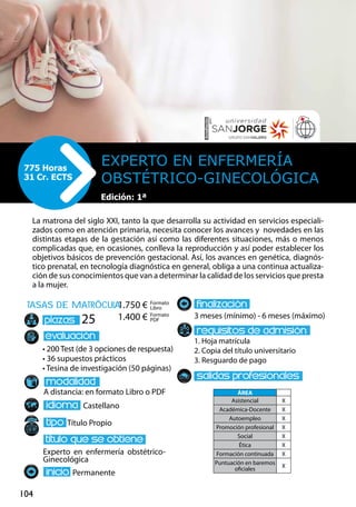 104
tasas de matrÌcula
• 200 Test (de 3 opciones de respuesta)
• 36 supuestos prácticos
• Tesina de investigación (50 páginas)
A distancia: en formato Libro o PDF
Castellano
Título Propio
Experto en enfermería obstétrico-
Ginecológica
Permanente
3 meses (mínimo) - 6 meses (máximo)
1. Hoja matrícula
2. Copia del título universitario
3. Resguardo de pago
25
La matrona del siglo XXI, tanto la que desarrolla su actividad en servicios especiali-
zados como en atención primaria, necesita conocer los avances y novedades en las
distintas etapas de la gestación así como las diferentes situaciones, más o menos
complicadas que, en ocasiones, conlleva la reproducción y así poder establecer los
objetivos básicos de prevención gestacional. Así, los avances en genética, diagnós-
tico prenatal, en tecnología diagnóstica en general, obliga a una continua actualiza-
ción de sus conocimientos que van a determinar la calidad de los servicios que presta
a la mujer.
Experto en Enfermería
Obstétrico-Ginecológica
775 Horas
31 Cr. ECTS
Edición: 1ª
Formato
Libro
Formato
PDF
1.750 €
1.400 €
ÁREA
Asistencial X
Académica-Docente X
Autoempleo X
Promoción profesional X
Social X
Ética X
Formación continuada X
Puntuación en baremos
oficiales
X
 