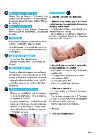 105
Marta Zamora Pasadas. Diplomada Uni-
versitaria en Enfermería. Servicio de Neo-
natología. Hospital Costal del Sol. Marbe-
lla (Málaga).
María Isabel Pulido Pareja. Diplomada
Universitaria en Enfermería. Universidad
de Jaén.
Capacitar a la matrona para asumir las res-
ponsabilidades que le competen en el fo-
mento, promoción, prevención, recupera-
ción y rehabilitación de la madre y el niño,
teniendo en cuenta su contexto familiar y
ambiental.
- Mejorar las habilidades y destrezas para
el ejercicio profesional en la atención a
la mujer en edad fértil.
- Promover, coordinar y canalizar la partici-
pación de matrona de los servicios obs-
tétricos y ginecológicos hospitalarios
dedicados al estudio de la reproducción
y fertilidad humana.
· López Cossi, Mariola(Matrona)
· Zamora Pasadas, Marta (Enfermera pe-
diátrica)
4Volúmenes editados por Formación Alca-
lá, libros con I.S.B.N. y depósito legal.
Un volúmen por cada una de las partes de
las que consta el máster (excepto tesina de
investigación)
El experto se divide en 5 bloques:
1. Manual actualizado para matronas.
embarazo, parto, puerperio, lactancia y
terapias alternativas
- Fertilidad, infertilidad y esterilidad, iden-
tificación de días fértiles
- Reproducción: ovogénesis, espermato-
génesis, estructura, funciones, situación,
ovulación y fecundación...
2. Metodología en cuidados para enfer-
mería pediátrica y neonatal
- Introducción a la metodología enfermera
- La valoración
- Los diagnósticos enfermeros. nanda
- Los resultados. noc
- Las intervenciones. nic
- Planes de cuidados en pediatría...
3. Enfermería neonatal
- El recién nacido prematuro I. Conceptos
generales.
- El recién nacido prematuro II. Patología
asociada a la prematuridad: enterocolitis
necrotizante, retinopatía, etc.
- Hialina y apnea del prematuro...
4. Anexos
5. Tesina de investigación
 