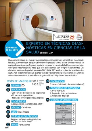 106
tasas de matrÌcula
• 200 Test (de 3 opciones de respuesta)
• 22 supuestos prácticos
• Tesina de investigación (50 páginas)
A distancia: en formato Libro o PDF
Castellano
Título Propio
Experto en Técnicas Diagnósticas
en Ciencias de la Salud
Permanente
3 meses (mínimo) - 6 meses (máximo)
1. Hoja matrícula
2. Copia del título universitario
3. Resguardo de pago
25
El conocimiento de las nuevas técnicas diagnósticas es imprescindible en ciencias de
la salud, dado que son de gran utilidad en la práctica clínica diaria. En este sentido se
pretende que todo profesional sanitario conozca en profundidad los avances meto-
dológicos y tecnológicos, dado que éste es un campo con progresos constantes. Las
distintas técnicas diagnósticas como TAC, RMN, PET, endoscopia e incluso la radio-
grafía han experimentado un avance técnico y desarrollo espectacular en los últimos
años, con numerosas novedades con gran utilidad diagnóstica y terapéutica.
Experto en Técnicas Diag-
nósticas en Ciencias de la
Salud
500 Horas
20 Cr. ECTS
Formato
Libro
Formato
PDF
1.300 €
950 €
ÁREA
Asistencial X
Académica-Docente X
Autoempleo X
Promoción profesional X
Social X
Ética X
Formación continuada X
Puntuación en baremos
oficiales
X
Edición: 23ª
 
