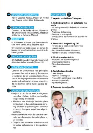 107
Carmela de Pablo Hernández. Diploma-
da Universitaria en Enfermería. Hospital
Militar de la Defensa. Madrid.
- Mejorar el uso de las técnicas diagnósti-
cas sobre células y tejidos con finalidad
terapéutica y pronóstica.
- Planificar un abordaje interdisciplinar
centrado en el diagnóstico precoz, certe-
ro y eficaz en el paciente, para disminuir
el tiempo de espera y optimizar el gasto
sanitario.
- Promover la formación del personal sani-
tario para la práctica interdisciplinar en
las técnicas
- Diagnósticas utilizadas, conociendo sus
correctas aplicaciones e interpretacio-
nes.
4 Volúmenes editados por Formación Al-
calá, libros con I.S.B.N. y depósito legal.
Un volúmen por cada una de las partes de
las que consta el máster (excepto tesina de
investigación)
Rafael Ceballos Atienza. Doctor en Medici-
na y Cirugía. Universidad de Granada.
El experto se divide en 5 bloques:
1. Radiodiagnóstico en patología ma-
maria
- Historia y evolución de la técnica mamo-
gráfica
- Anatomía de la mama
- Bases de la mamografía
- Proyecciones de mama en un estudio ru-
tinario...
2. Resonancia magnética y tac
- Historia de la resonancia magnética.
- Los artefactos
- Sala de realización de resonancia
- Realizar la prueba con seguridad...
3. Técnicas endoscópicas
- Anatomía del aparato digestivo
- Endoscopia digestiva
- Cápsula endoscópica
- cpre...
4. Radiología pediátrica
- La radiología
- Récnicas radiológicas
- Protección radiológica en pediatría
- aparato respiratorio
- Aparato digestivo...
5. Tesina de investigación
· De Pablo Hernández, Carmela (Enfermera)
· González Mullor, yolanda (Técnico Rx)
Conocer en profundidad los principios
generales, las indicaciones y los efectos
secundarios de las técnicas diagnósticas,
con el fin de proporcionar una asistencia
sanitaria de calidad al paciente, resolvien-
do sus trámites con la mayor rapidez po-
sible.
 