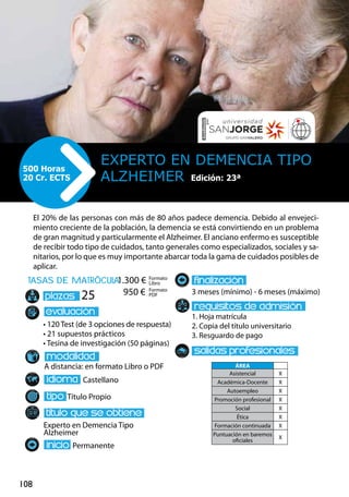 108
tasas de matrÌcula
• 120 Test (de 3 opciones de respuesta)
• 21 supuestos prácticos
• Tesina de investigación (50 páginas)
A distancia: en formato Libro o PDF
Castellano
Título Propio
Experto en Demencia Tipo
Alzheimer
Permanente
3 meses (mínimo) - 6 meses (máximo)
1. Hoja matrícula
2. Copia del título universitario
3. Resguardo de pago
25
El 20% de las personas con más de 80 años padece demencia. Debido al envejeci-
miento creciente de la población, la demencia se está convirtiendo en un problema
de gran magnitud y particularmente el Alzheimer. El anciano enfermo es susceptible
de recibir todo tipo de cuidados, tanto generales como especializados, sociales y sa-
nitarios, por lo que es muy importante abarcar toda la gama de cuidados posibles de
aplicar.
Experto en Demencia Tipo
Alzheimer
500 Horas
20 Cr. ECTS
Formato
Libro
Formato
PDF
1.300 €
950 €
ÁREA
Asistencial X
Académica-Docente X
Autoempleo X
Promoción profesional X
Social X
Ética X
Formación continuada X
Puntuación en baremos
oficiales
X
Edición: 23ª
 