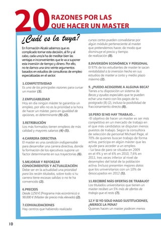 10
1.Competitividad
Es una de las principales razones para cursar
un master (3).
2.Empleabilidad
Hoy en día ningún máster te garantiza un
empleo, por ello no es la prioridad a la hora
de hacer un máster, pero en igualdad de
opciones, es determinante (9)-(2).
3.Retribución
Los más formados tienen empleos de más
calidad y mayores salarios (4)-(5).
4.Carrera directiva
El master es una condición indispensable
para desarrollar una carrera directiva, donde
la formación de los ejecutivos supone un
factor determinante en sus trayectorias (6).
5.Mejorar y reforzar
conocimientos y actualización
Debe ser en la actualidad una prioridad
para los recién titulados, sobre todo si tu
carrera tiene escasas salidas o no te ha
convencido (2).
6.Precios
Desde 1250 € (Programa más económico) a
90.000 € (Máster de precio más elevado) (2).
7.Convalidaciones
Hay centros que habiendo realizado
cursos cortos pueden convalidarse por
algún módulo perteneciente al master
que pretendemos hacer, de modo que
disminuye el precio y tiempo
de realización (8).
8.Inversión económica y personal
El 97% de los estudiantes de master le sacan
rentabilidad a la inversión hecha en sus
estudios de master a corto y medio plazo
máximo (2).
9. ¿Puedo acogerme a alguna beca?
Tienes a tu disposición un sistema de
Becas y ayudas especiales que te pueden
echar una mano con los pagos de tu
postgrado (8) (2), incluso la posibilidad de
fraccionamiento directo (8).
10.Pero si no hay trabajo…
-El objetivo de hacer un master es ser más
competitivo en un mercado de trabajo en
el que más candidatos se disputan menos
puestos de trabajo. Según la consultora
de selección de personal Michael Page, el
70% de quienes buscan trabajo de forma
activa, participa en algún máster que les
ayude para acceder a un empleo.
- La tasa de paro se situaba en 2009
en el 4% y en el 6% en 2010, 7,6% en
2011, tres veces inferior al nivel de
desempleo del total de la población
activa. Incluso presentan mejores datos
que los universitarios con un 10% de
desocupados en 2012 (5).
11.Recibiré más ofertas de trabajo?
Los titulados universitarios que tienen un
master reciben un 5% más de ofertas de
trabajo que el resto (7).
12.Y si yo solo hago sustituciones,
¿merece la pena?
Quienes hacen un master padecen menos
razones por las
que hacer un master
¿Cuál es la tuya?
20
En Formación Alcalá sabemos que es
complicado tomar esta decisión, al fin y al
cabo, cada uno/a ha de meditar bien las
ventajas e inconvenientes que le va a suponer
esta inversión de tiempo y dinero. Por ello,
no te damos una sino veinte argumentos
basados en estudios de consultoras de empleo
especializadas en el sector.
 