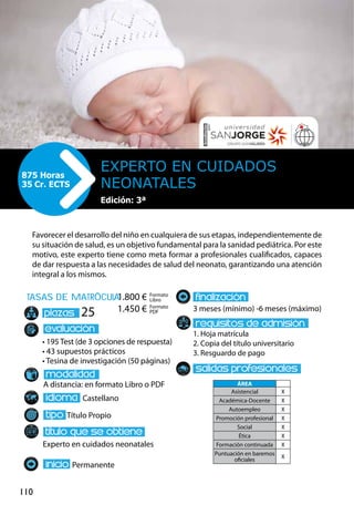 110
tasas de matrÌcula
• 195 Test (de 3 opciones de respuesta)
• 43 supuestos prácticos
• Tesina de investigación (50 páginas)
A distancia: en formato Libro o PDF
Castellano
Título Propio
Experto en cuidados neonatales
Permanente
3 meses (mínimo) -6 meses (máximo)
1. Hoja matrícula
2. Copia del título universitario
3. Resguardo de pago
25
Favorecer el desarrollo del niño en cualquiera de sus etapas, independientemente de
su situación de salud, es un objetivo fundamental para la sanidad pediátrica. Por este
motivo, este experto tiene como meta formar a profesionales cualificados, capaces
de dar respuesta a las necesidades de salud del neonato, garantizando una atención
integral a los mismos.
Experto en Cuidados
Neonatales
875 Horas
35 Cr. ECTS
Formato
Libro
Formato
PDF
1.800 €
1.450 €
ÁREA
Asistencial X
Académica-Docente X
Autoempleo X
Promoción profesional X
Social X
Ética X
Formación continuada X
Puntuación en baremos
oficiales
X
Edición: 3ª
 